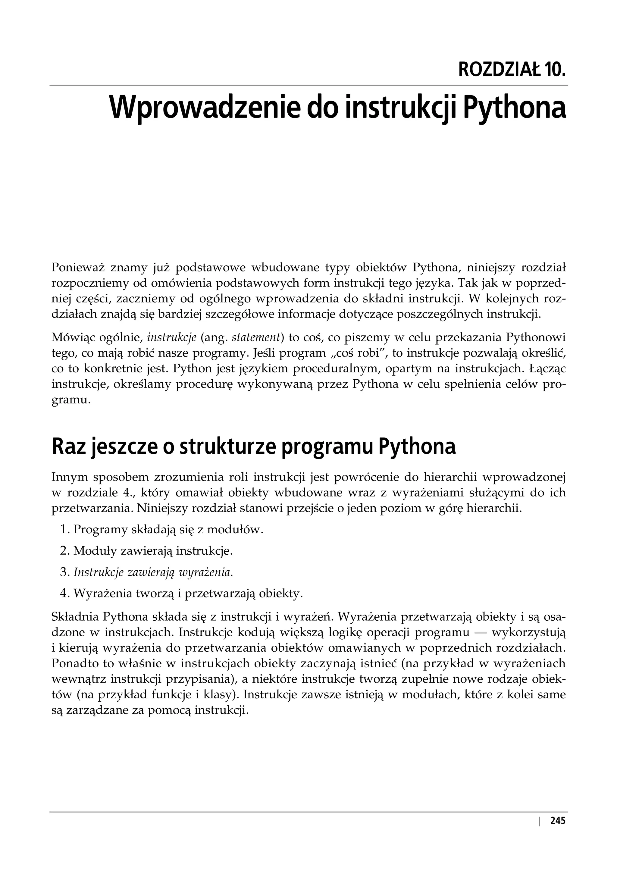 ROZDZIAŁ 10.

          Wprowadzenie do instrukcji Pythona



Ponieważ znamy już podstawowe wbudowane typy obiektów Pythona, niniejszy rozdział
rozpoczniemy od omówienia podstawowych form instrukcji tego języka. Tak jak w poprzed-
niej części, zaczniemy od ogólnego wprowadzenia do składni instrukcji. W kolejnych roz-
działach znajdą się bardziej szczegółowe informacje dotyczące poszczególnych instrukcji.
Mówiąc ogólnie, instrukcje (ang. statement) to coś, co piszemy w celu przekazania Pythonowi
tego, co mają robić nasze programy. Jeśli program „coś robi”, to instrukcje pozwalają określić,
co to konkretnie jest. Python jest językiem proceduralnym, opartym na instrukcjach. Łącząc
instrukcje, określamy procedurę wykonywaną przez Pythona w celu spełnienia celów pro-
gramu.



Raz jeszcze o strukturze programu Pythona
Innym sposobem zrozumienia roli instrukcji jest powrócenie do hierarchii wprowadzonej
w rozdziale 4., który omawiał obiekty wbudowane wraz z wyrażeniami służącymi do ich
przetwarzania. Niniejszy rozdział stanowi przejście o jeden poziom w górę hierarchii.
 1. Programy składają się z modułów.
 2. Moduły zawierają instrukcje.
 3. Instrukcje zawierają wyrażenia.
 4. Wyrażenia tworzą i przetwarzają obiekty.
Składnia Pythona składa się z instrukcji i wyrażeń. Wyrażenia przetwarzają obiekty i są osa-
dzone w instrukcjach. Instrukcje kodują większą logikę operacji programu — wykorzystują
i kierują wyrażenia do przetwarzania obiektów omawianych w poprzednich rozdziałach.
Ponadto to właśnie w instrukcjach obiekty zaczynają istnieć (na przykład w wyrażeniach
wewnątrz instrukcji przypisania), a niektóre instrukcje tworzą zupełnie nowe rodzaje obiek-
tów (na przykład funkcje i klasy). Instrukcje zawsze istnieją w modułach, które z kolei same
są zarządzane za pomocą instrukcji.




                                                     Raz jeszcze o strukturze programu Pythona   | 245
 