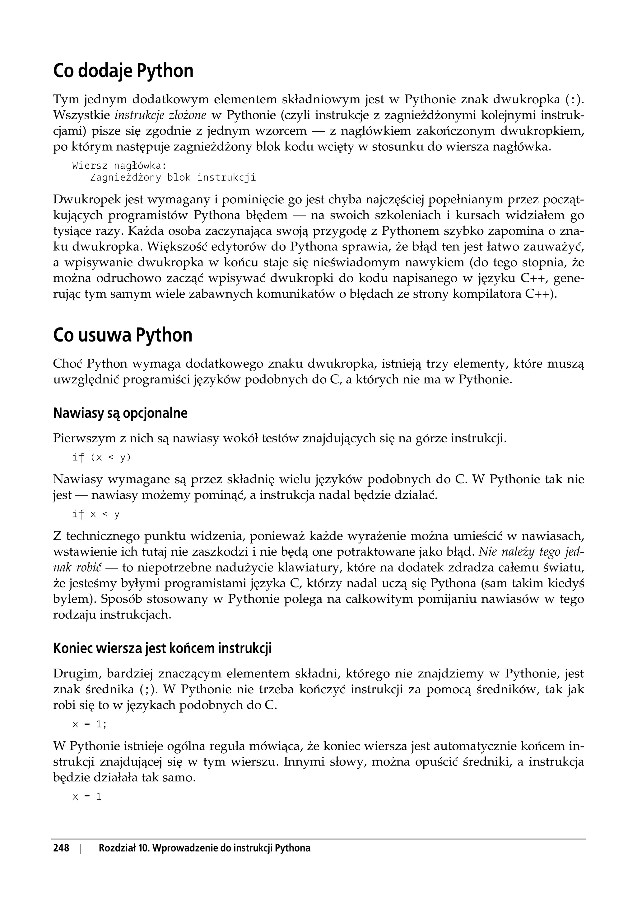 Co dodaje Python
Tym jednym dodatkowym elementem składniowym jest w Pythonie znak dwukropka (:).
Wszystkie instrukcje złożone w Pythonie (czyli instrukcje z zagnieżdżonymi kolejnymi instruk-
cjami) pisze się zgodnie z jednym wzorcem — z nagłówkiem zakończonym dwukropkiem,
po którym następuje zagnieżdżony blok kodu wcięty w stosunku do wiersza nagłówka.
   Wiersz nagłówka:
      Zagnieżdżony blok instrukcji

Dwukropek jest wymagany i pominięcie go jest chyba najczęściej popełnianym przez począt-
kujących programistów Pythona błędem — na swoich szkoleniach i kursach widziałem go
tysiące razy. Każda osoba zaczynająca swoją przygodę z Pythonem szybko zapomina o zna-
ku dwukropka. Większość edytorów do Pythona sprawia, że błąd ten jest łatwo zauważyć,
a wpisywanie dwukropka w końcu staje się nieświadomym nawykiem (do tego stopnia, że
można odruchowo zacząć wpisywać dwukropki do kodu napisanego w języku C++, gene-
rując tym samym wiele zabawnych komunikatów o błędach ze strony kompilatora C++).


Co usuwa Python
Choć Python wymaga dodatkowego znaku dwukropka, istnieją trzy elementy, które muszą
uwzględnić programiści języków podobnych do C, a których nie ma w Pythonie.

Nawiasy są opcjonalne
Pierwszym z nich są nawiasy wokół testów znajdujących się na górze instrukcji.
   if (x < y)

Nawiasy wymagane są przez składnię wielu języków podobnych do C. W Pythonie tak nie
jest — nawiasy możemy pominąć, a instrukcja nadal będzie działać.
   if x < y

Z technicznego punktu widzenia, ponieważ każde wyrażenie można umieścić w nawiasach,
wstawienie ich tutaj nie zaszkodzi i nie będą one potraktowane jako błąd. Nie należy tego jed-
nak robić — to niepotrzebne nadużycie klawiatury, które na dodatek zdradza całemu światu,
że jesteśmy byłymi programistami języka C, którzy nadal uczą się Pythona (sam takim kiedyś
byłem). Sposób stosowany w Pythonie polega na całkowitym pomijaniu nawiasów w tego
rodzaju instrukcjach.

Koniec wiersza jest końcem instrukcji
Drugim, bardziej znaczącym elementem składni, którego nie znajdziemy w Pythonie, jest
znak średnika (;). W Pythonie nie trzeba kończyć instrukcji za pomocą średników, tak jak
robi się to w językach podobnych do C.
   x = 1;

W Pythonie istnieje ogólna reguła mówiąca, że koniec wiersza jest automatycznie końcem in-
strukcji znajdującej się w tym wierszu. Innymi słowy, można opuścić średniki, a instrukcja
będzie działała tak samo.
   x = 1




248 |   Rozdział 10. Wprowadzenie do instrukcji Pythona
 