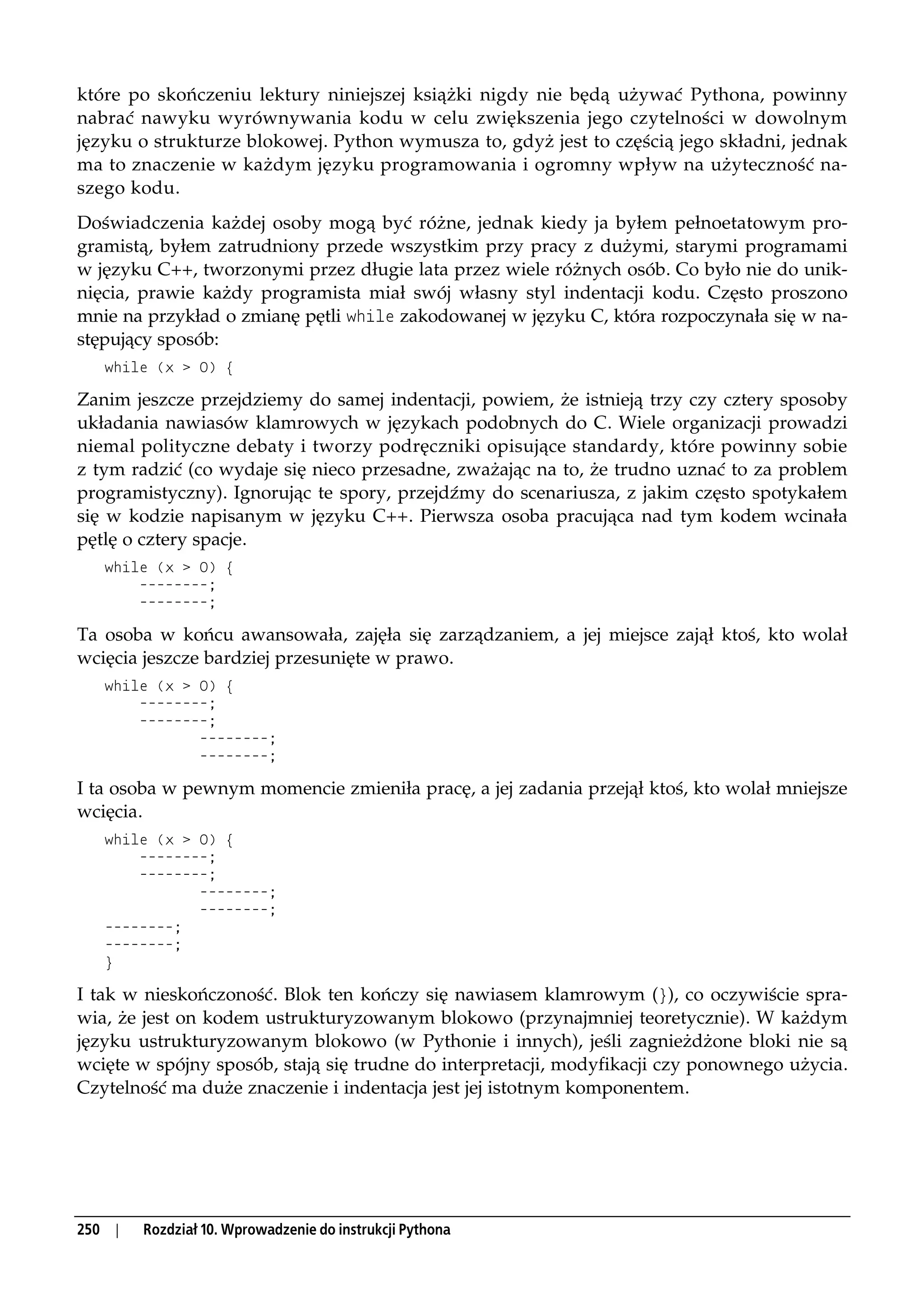które po skończeniu lektury niniejszej książki nigdy nie będą używać Pythona, powinny
nabrać nawyku wyrównywania kodu w celu zwiększenia jego czytelności w dowolnym
języku o strukturze blokowej. Python wymusza to, gdyż jest to częścią jego składni, jednak
ma to znaczenie w każdym języku programowania i ogromny wpływ na użyteczność na-
szego kodu.
Doświadczenia każdej osoby mogą być różne, jednak kiedy ja byłem pełnoetatowym pro-
gramistą, byłem zatrudniony przede wszystkim przy pracy z dużymi, starymi programami
w języku C++, tworzonymi przez długie lata przez wiele różnych osób. Co było nie do unik-
nięcia, prawie każdy programista miał swój własny styl indentacji kodu. Często proszono
mnie na przykład o zmianę pętli while zakodowanej w języku C, która rozpoczynała się w na-
stępujący sposób:
      while (x > 0) {

Zanim jeszcze przejdziemy do samej indentacji, powiem, że istnieją trzy czy cztery sposoby
układania nawiasów klamrowych w językach podobnych do C. Wiele organizacji prowadzi
niemal polityczne debaty i tworzy podręczniki opisujące standardy, które powinny sobie
z tym radzić (co wydaje się nieco przesadne, zważając na to, że trudno uznać to za problem
programistyczny). Ignorując te spory, przejdźmy do scenariusza, z jakim często spotykałem
się w kodzie napisanym w języku C++. Pierwsza osoba pracująca nad tym kodem wcinała
pętlę o cztery spacje.
      while (x > 0) {
          --------;
          --------;

Ta osoba w końcu awansowała, zajęła się zarządzaniem, a jej miejsce zajął ktoś, kto wolał
wcięcia jeszcze bardziej przesunięte w prawo.
      while (x > 0) {
          --------;
          --------;
                 --------;
                 --------;

I ta osoba w pewnym momencie zmieniła pracę, a jej zadania przejął ktoś, kto wolał mniejsze
wcięcia.
      while (x > 0) {
          --------;
          --------;
                 --------;
                 --------;
      --------;
      --------;
      }

I tak w nieskończoność. Blok ten kończy się nawiasem klamrowym (}), co oczywiście spra-
wia, że jest on kodem ustrukturyzowanym blokowo (przynajmniej teoretycznie). W każdym
języku ustrukturyzowanym blokowo (w Pythonie i innych), jeśli zagnieżdżone bloki nie są
wcięte w spójny sposób, stają się trudne do interpretacji, modyfikacji czy ponownego użycia.
Czytelność ma duże znaczenie i indentacja jest jej istotnym komponentem.




250    |   Rozdział 10. Wprowadzenie do instrukcji Pythona
 