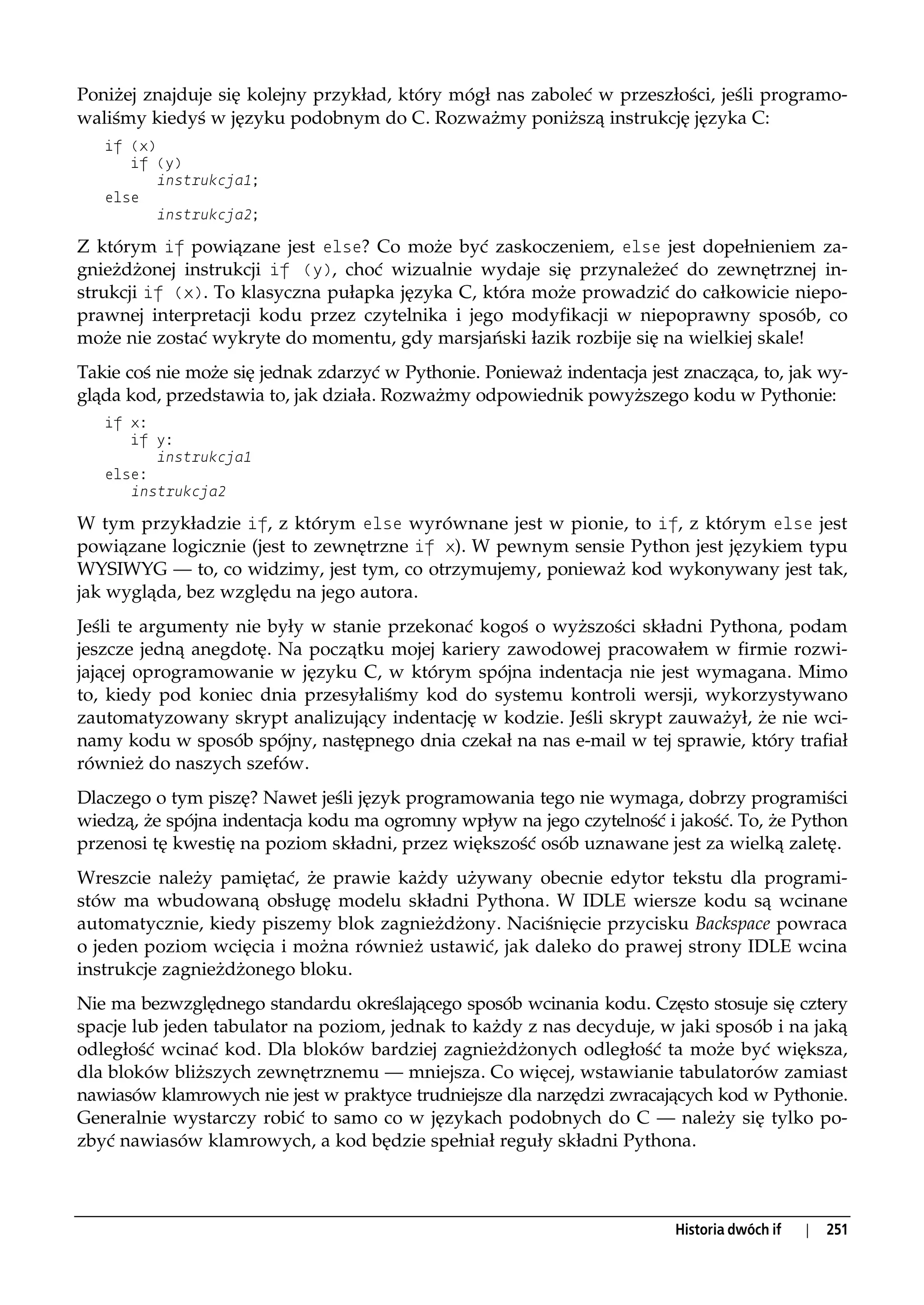 Poniżej znajduje się kolejny przykład, który mógł nas zaboleć w przeszłości, jeśli programo-
waliśmy kiedyś w języku podobnym do C. Rozważmy poniższą instrukcję języka C:
   if (x)
      if (y)
         instrukcja1;
   else
         instrukcja2;

Z którym if powiązane jest else? Co może być zaskoczeniem, else jest dopełnieniem za-
gnieżdżonej instrukcji if (y), choć wizualnie wydaje się przynależeć do zewnętrznej in-
strukcji if (x). To klasyczna pułapka języka C, która może prowadzić do całkowicie niepo-
prawnej interpretacji kodu przez czytelnika i jego modyfikacji w niepoprawny sposób, co
może nie zostać wykryte do momentu, gdy marsjański łazik rozbije się na wielkiej skale!
Takie coś nie może się jednak zdarzyć w Pythonie. Ponieważ indentacja jest znacząca, to, jak wy-
gląda kod, przedstawia to, jak działa. Rozważmy odpowiednik powyższego kodu w Pythonie:
   if x:
      if y:
         instrukcja1
   else:
      instrukcja2

W tym przykładzie if, z którym else wyrównane jest w pionie, to if, z którym else jest
powiązane logicznie (jest to zewnętrzne if x). W pewnym sensie Python jest językiem typu
WYSIWYG — to, co widzimy, jest tym, co otrzymujemy, ponieważ kod wykonywany jest tak,
jak wygląda, bez względu na jego autora.
Jeśli te argumenty nie były w stanie przekonać kogoś o wyższości składni Pythona, podam
jeszcze jedną anegdotę. Na początku mojej kariery zawodowej pracowałem w firmie rozwi-
jającej oprogramowanie w języku C, w którym spójna indentacja nie jest wymagana. Mimo
to, kiedy pod koniec dnia przesyłaliśmy kod do systemu kontroli wersji, wykorzystywano
zautomatyzowany skrypt analizujący indentację w kodzie. Jeśli skrypt zauważył, że nie wci-
namy kodu w sposób spójny, następnego dnia czekał na nas e-mail w tej sprawie, który trafiał
również do naszych szefów.
Dlaczego o tym piszę? Nawet jeśli język programowania tego nie wymaga, dobrzy programiści
wiedzą, że spójna indentacja kodu ma ogromny wpływ na jego czytelność i jakość. To, że Python
przenosi tę kwestię na poziom składni, przez większość osób uznawane jest za wielką zaletę.
Wreszcie należy pamiętać, że prawie każdy używany obecnie edytor tekstu dla programi-
stów ma wbudowaną obsługę modelu składni Pythona. W IDLE wiersze kodu są wcinane
automatycznie, kiedy piszemy blok zagnieżdżony. Naciśnięcie przycisku Backspace powraca
o jeden poziom wcięcia i można również ustawić, jak daleko do prawej strony IDLE wcina
instrukcje zagnieżdżonego bloku.
Nie ma bezwzględnego standardu określającego sposób wcinania kodu. Często stosuje się cztery
spacje lub jeden tabulator na poziom, jednak to każdy z nas decyduje, w jaki sposób i na jaką
odległość wcinać kod. Dla bloków bardziej zagnieżdżonych odległość ta może być większa,
dla bloków bliższych zewnętrznemu — mniejsza. Co więcej, wstawianie tabulatorów zamiast
nawiasów klamrowych nie jest w praktyce trudniejsze dla narzędzi zwracających kod w Pythonie.
Generalnie wystarczy robić to samo co w językach podobnych do C — należy się tylko po-
zbyć nawiasów klamrowych, a kod będzie spełniał reguły składni Pythona.



                                                                          Historia dwóch if   |   251
 