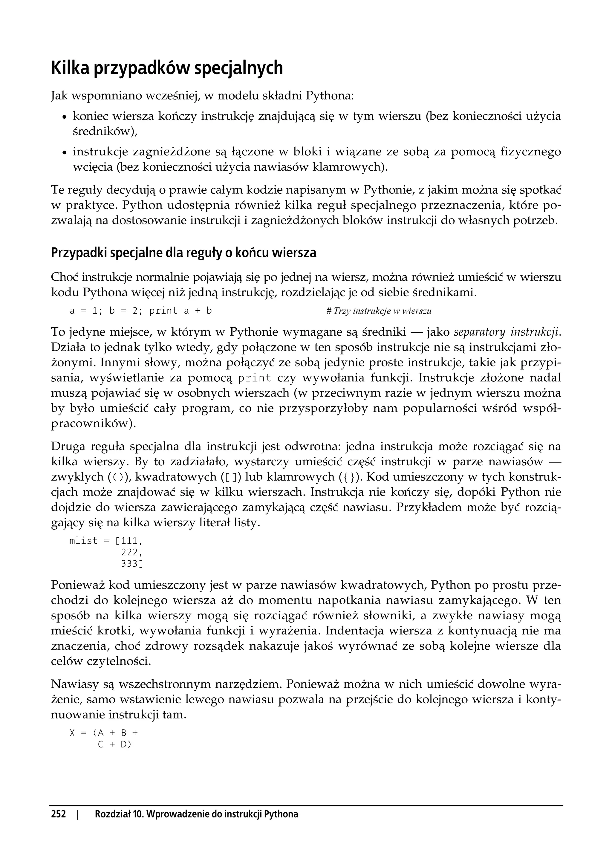 Kilka przypadków specjalnych
Jak wspomniano wcześniej, w modelu składni Pythona:
  • koniec wiersza kończy instrukcję znajdującą się w tym wierszu (bez konieczności użycia
      średników),
  • instrukcje zagnieżdżone są łączone w bloki i wiązane ze sobą za pomocą fizycznego
      wcięcia (bez konieczności użycia nawiasów klamrowych).
Te reguły decydują o prawie całym kodzie napisanym w Pythonie, z jakim można się spotkać
w praktyce. Python udostępnia również kilka reguł specjalnego przeznaczenia, które po-
zwalają na dostosowanie instrukcji i zagnieżdżonych bloków instrukcji do własnych potrzeb.

Przypadki specjalne dla reguły o końcu wiersza
Choć instrukcje normalnie pojawiają się po jednej na wiersz, można również umieścić w wierszu
kodu Pythona więcej niż jedną instrukcję, rozdzielając je od siebie średnikami.
      a = 1; b = 2; print a + b                              # Trzy instrukcje w wierszu

To jedyne miejsce, w którym w Pythonie wymagane są średniki — jako separatory instrukcji.
Działa to jednak tylko wtedy, gdy połączone w ten sposób instrukcje nie są instrukcjami zło-
żonymi. Innymi słowy, można połączyć ze sobą jedynie proste instrukcje, takie jak przypi-
sania, wyświetlanie za pomocą print czy wywołania funkcji. Instrukcje złożone nadal
muszą pojawiać się w osobnych wierszach (w przeciwnym razie w jednym wierszu można
by było umieścić cały program, co nie przysporzyłoby nam popularności wśród współ-
pracowników).
Druga reguła specjalna dla instrukcji jest odwrotna: jedna instrukcja może rozciągać się na
kilka wierszy. By to zadziałało, wystarczy umieścić część instrukcji w parze nawiasów —
zwykłych (()), kwadratowych ([]) lub klamrowych ({}). Kod umieszczony w tych konstruk-
cjach może znajdować się w kilku wierszach. Instrukcja nie kończy się, dopóki Python nie
dojdzie do wiersza zawierającego zamykającą część nawiasu. Przykładem może być rozcią-
gający się na kilka wierszy literał listy.
      mlist = [111,
               222,
               333]

Ponieważ kod umieszczony jest w parze nawiasów kwadratowych, Python po prostu prze-
chodzi do kolejnego wiersza aż do momentu napotkania nawiasu zamykającego. W ten
sposób na kilka wierszy mogą się rozciągać również słowniki, a zwykłe nawiasy mogą
mieścić krotki, wywołania funkcji i wyrażenia. Indentacja wiersza z kontynuacją nie ma
znaczenia, choć zdrowy rozsądek nakazuje jakoś wyrównać ze sobą kolejne wiersze dla
celów czytelności.
Nawiasy są wszechstronnym narzędziem. Ponieważ można w nich umieścić dowolne wyra-
żenie, samo wstawienie lewego nawiasu pozwala na przejście do kolejnego wiersza i konty-
nuowanie instrukcji tam.
      X = (A + B +
           C + D)




252    |   Rozdział 10. Wprowadzenie do instrukcji Pythona
 