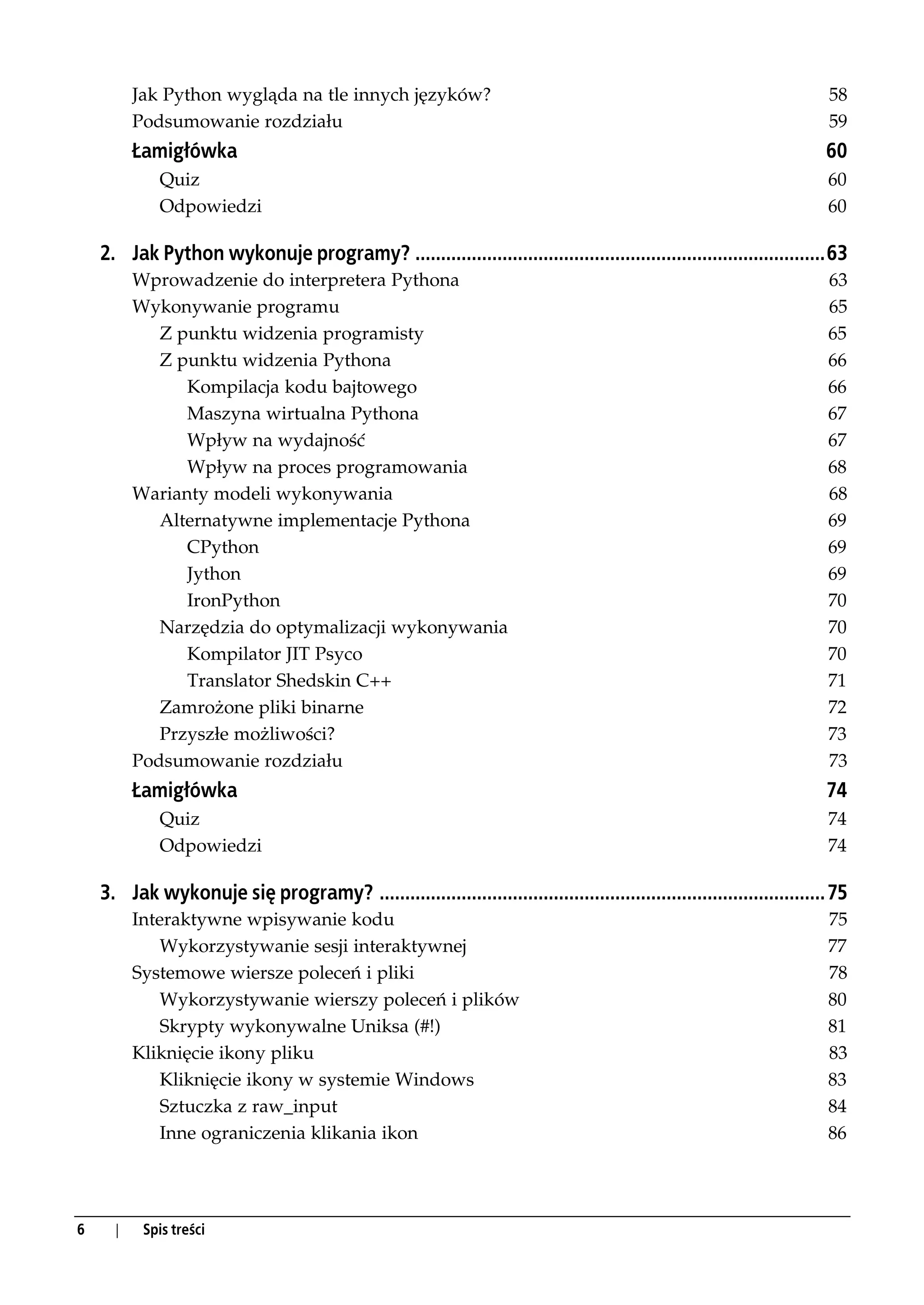 Jak Python wygląda na tle innych języków?                                                                     58
          Podsumowanie rozdziału                                                                                        59
          Łamigłówka                                                                                                    60
             Quiz                                                                                                       60
             Odpowiedzi                                                                                                 60

    2. Jak Python wykonuje programy? ................................................................................63
          Wprowadzenie do interpretera Pythona                                                                          63
          Wykonywanie programu                                                                                          65
             Z punktu widzenia programisty                                                                              65
             Z punktu widzenia Pythona                                                                                  66
                Kompilacja kodu bajtowego                                                                               66
                Maszyna wirtualna Pythona                                                                               67
                Wpływ na wydajność                                                                                      67
                Wpływ na proces programowania                                                                           68
          Warianty modeli wykonywania                                                                                   68
             Alternatywne implementacje Pythona                                                                         69
                CPython                                                                                                 69
                Jython                                                                                                  69
                IronPython                                                                                              70
             Narzędzia do optymalizacji wykonywania                                                                     70
                Kompilator JIT Psyco                                                                                    70
                Translator Shedskin C++                                                                                 71
             Zamrożone pliki binarne                                                                                    72
             Przyszłe możliwości?                                                                                       73
          Podsumowanie rozdziału                                                                                        73
          Łamigłówka                                                                                                    74
             Quiz                                                                                                       74
             Odpowiedzi                                                                                                 74

    3. Jak wykonuje się programy? ....................................................................................... 75
          Interaktywne wpisywanie kodu                                                                                  75
              Wykorzystywanie sesji interaktywnej                                                                       77
          Systemowe wiersze poleceń i pliki                                                                             78
              Wykorzystywanie wierszy poleceń i plików                                                                  80
              Skrypty wykonywalne Uniksa (#!)                                                                           81
          Kliknięcie ikony pliku                                                                                        83
              Kliknięcie ikony w systemie Windows                                                                       83
              Sztuczka z raw_input                                                                                      84
              Inne ograniczenia klikania ikon                                                                           86




6     |    Spis treści
 