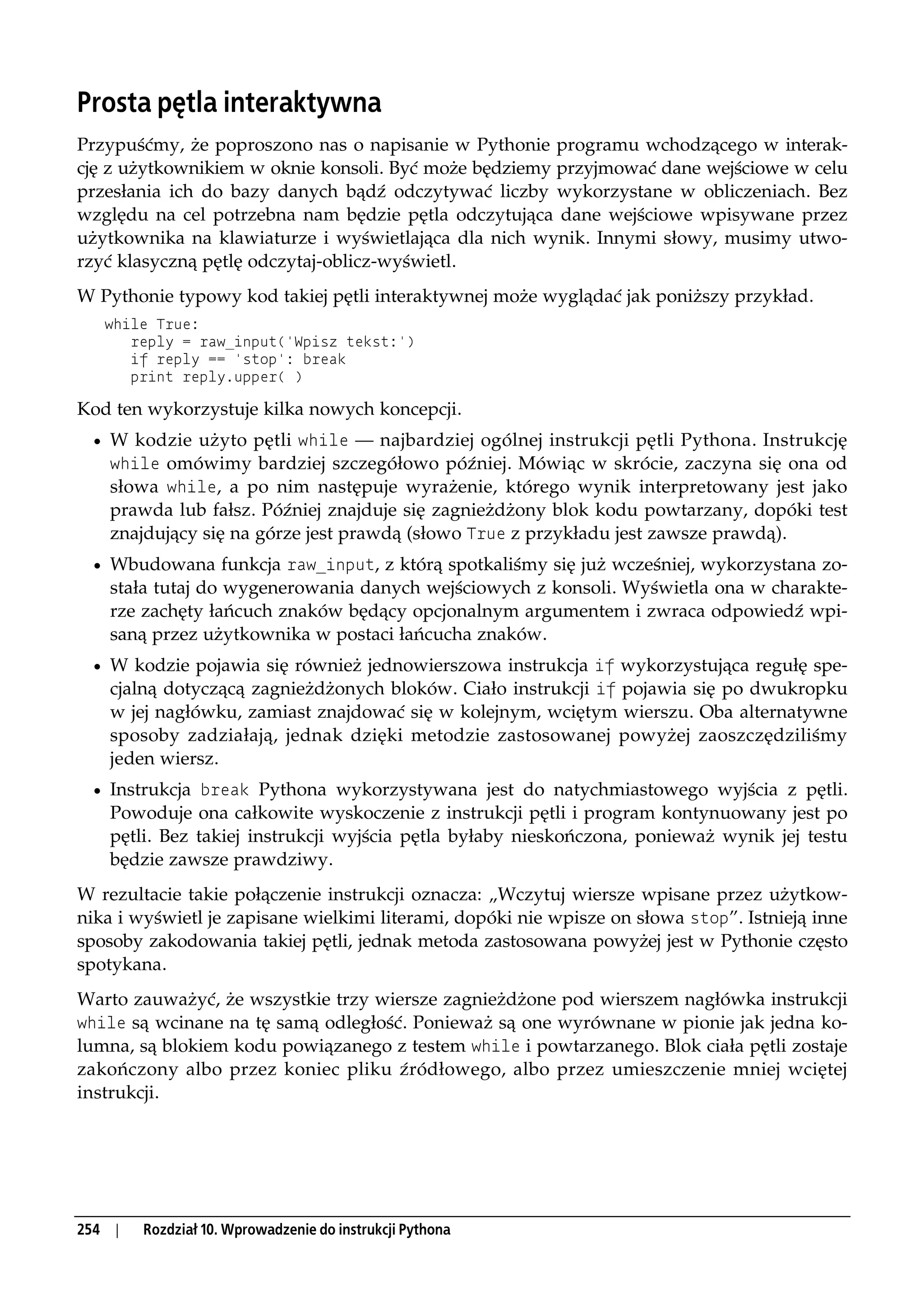 Prosta pętla interaktywna
Przypuśćmy, że poproszono nas o napisanie w Pythonie programu wchodzącego w interak-
cję z użytkownikiem w oknie konsoli. Być może będziemy przyjmować dane wejściowe w celu
przesłania ich do bazy danych bądź odczytywać liczby wykorzystane w obliczeniach. Bez
względu na cel potrzebna nam będzie pętla odczytująca dane wejściowe wpisywane przez
użytkownika na klawiaturze i wyświetlająca dla nich wynik. Innymi słowy, musimy utwo-
rzyć klasyczną pętlę odczytaj-oblicz-wyświetl.
W Pythonie typowy kod takiej pętli interaktywnej może wyglądać jak poniższy przykład.
   while True:
      reply = raw_input('Wpisz tekst:')
      if reply == 'stop': break
      print reply.upper( )

Kod ten wykorzystuje kilka nowych koncepcji.
  • W kodzie użyto pętli while — najbardziej ogólnej instrukcji pętli Pythona. Instrukcję
    while omówimy bardziej szczegółowo później. Mówiąc w skrócie, zaczyna się ona od
    słowa while, a po nim następuje wyrażenie, którego wynik interpretowany jest jako
    prawda lub fałsz. Później znajduje się zagnieżdżony blok kodu powtarzany, dopóki test
    znajdujący się na górze jest prawdą (słowo True z przykładu jest zawsze prawdą).
  • Wbudowana funkcja raw_input, z którą spotkaliśmy się już wcześniej, wykorzystana zo-
    stała tutaj do wygenerowania danych wejściowych z konsoli. Wyświetla ona w charakte-
    rze zachęty łańcuch znaków będący opcjonalnym argumentem i zwraca odpowiedź wpi-
    saną przez użytkownika w postaci łańcucha znaków.
  • W kodzie pojawia się również jednowierszowa instrukcja if wykorzystująca regułę spe-
    cjalną dotyczącą zagnieżdżonych bloków. Ciało instrukcji if pojawia się po dwukropku
    w jej nagłówku, zamiast znajdować się w kolejnym, wciętym wierszu. Oba alternatywne
    sposoby zadziałają, jednak dzięki metodzie zastosowanej powyżej zaoszczędziliśmy
    jeden wiersz.
  • Instrukcja break Pythona wykorzystywana jest do natychmiastowego wyjścia z pętli.
    Powoduje ona całkowite wyskoczenie z instrukcji pętli i program kontynuowany jest po
    pętli. Bez takiej instrukcji wyjścia pętla byłaby nieskończona, ponieważ wynik jej testu
    będzie zawsze prawdziwy.
W rezultacie takie połączenie instrukcji oznacza: „Wczytuj wiersze wpisane przez użytkow-
nika i wyświetl je zapisane wielkimi literami, dopóki nie wpisze on słowa stop”. Istnieją inne
sposoby zakodowania takiej pętli, jednak metoda zastosowana powyżej jest w Pythonie często
spotykana.
Warto zauważyć, że wszystkie trzy wiersze zagnieżdżone pod wierszem nagłówka instrukcji
while są wcinane na tę samą odległość. Ponieważ są one wyrównane w pionie jak jedna ko-
lumna, są blokiem kodu powiązanego z testem while i powtarzanego. Blok ciała pętli zostaje
zakończony albo przez koniec pliku źródłowego, albo przez umieszczenie mniej wciętej
instrukcji.




254 |   Rozdział 10. Wprowadzenie do instrukcji Pythona
 