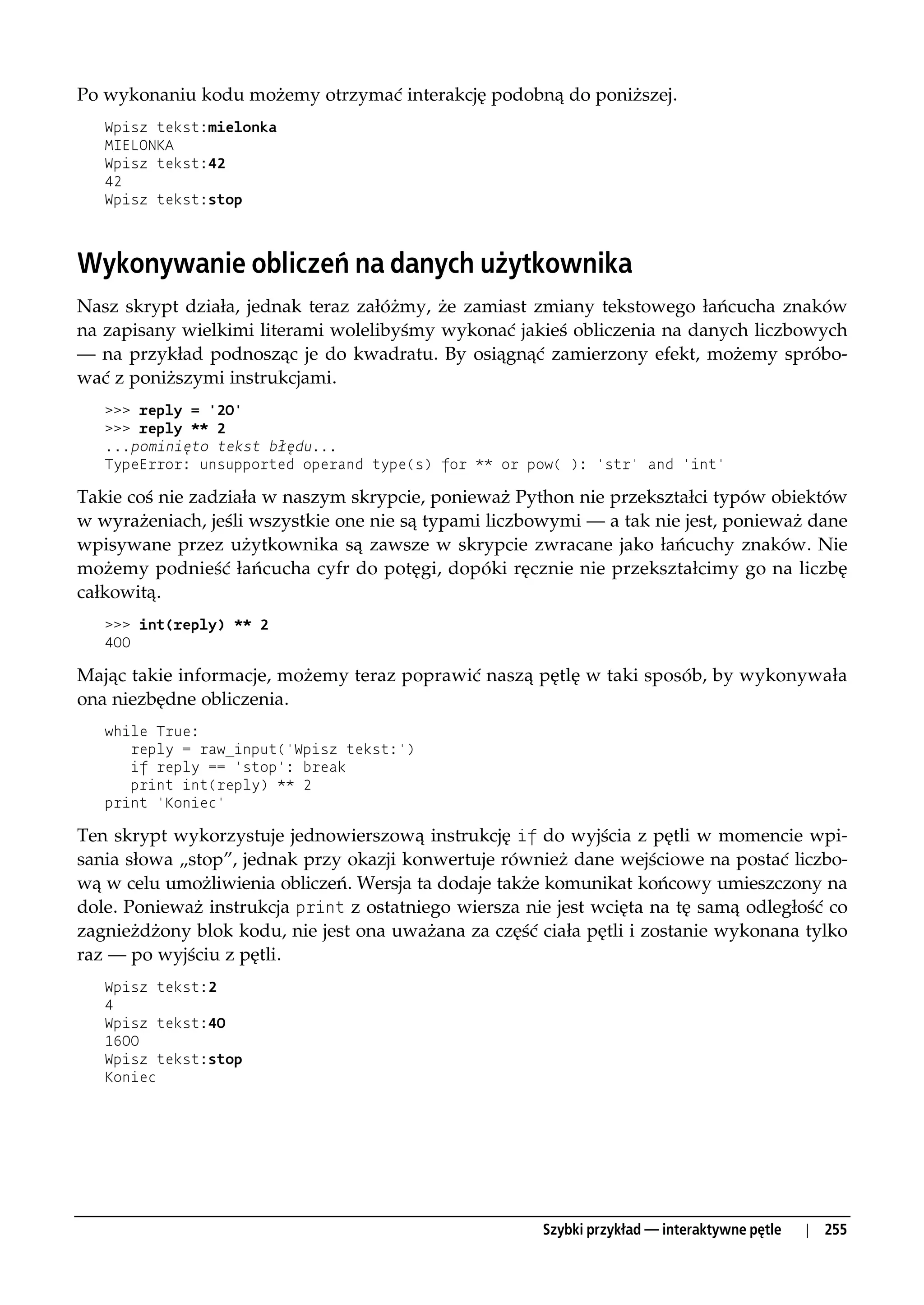 Po wykonaniu kodu możemy otrzymać interakcję podobną do poniższej.
   Wpisz tekst:mielonka
   MIELONKA
   Wpisz tekst:42
   42
   Wpisz tekst:stop



Wykonywanie obliczeń na danych użytkownika
Nasz skrypt działa, jednak teraz załóżmy, że zamiast zmiany tekstowego łańcucha znaków
na zapisany wielkimi literami wolelibyśmy wykonać jakieś obliczenia na danych liczbowych
— na przykład podnosząc je do kwadratu. By osiągnąć zamierzony efekt, możemy spróbo-
wać z poniższymi instrukcjami.
   >>> reply = '20'
   >>> reply ** 2
   ...pominięto tekst błędu...
   TypeError: unsupported operand type(s) for ** or pow( ): 'str' and 'int'

Takie coś nie zadziała w naszym skrypcie, ponieważ Python nie przekształci typów obiektów
w wyrażeniach, jeśli wszystkie one nie są typami liczbowymi — a tak nie jest, ponieważ dane
wpisywane przez użytkownika są zawsze w skrypcie zwracane jako łańcuchy znaków. Nie
możemy podnieść łańcucha cyfr do potęgi, dopóki ręcznie nie przekształcimy go na liczbę
całkowitą.
   >>> int(reply) ** 2
   400

Mając takie informacje, możemy teraz poprawić naszą pętlę w taki sposób, by wykonywała
ona niezbędne obliczenia.
   while True:
      reply = raw_input('Wpisz tekst:')
      if reply == 'stop': break
      print int(reply) ** 2
   print 'Koniec'

Ten skrypt wykorzystuje jednowierszową instrukcję if do wyjścia z pętli w momencie wpi-
sania słowa „stop”, jednak przy okazji konwertuje również dane wejściowe na postać liczbo-
wą w celu umożliwienia obliczeń. Wersja ta dodaje także komunikat końcowy umieszczony na
dole. Ponieważ instrukcja print z ostatniego wiersza nie jest wcięta na tę samą odległość co
zagnieżdżony blok kodu, nie jest ona uważana za część ciała pętli i zostanie wykonana tylko
raz — po wyjściu z pętli.
   Wpisz tekst:2
   4
   Wpisz tekst:40
   1600
   Wpisz tekst:stop
   Koniec




                                                       Szybki przykład — interaktywne pętle   |   255
 
