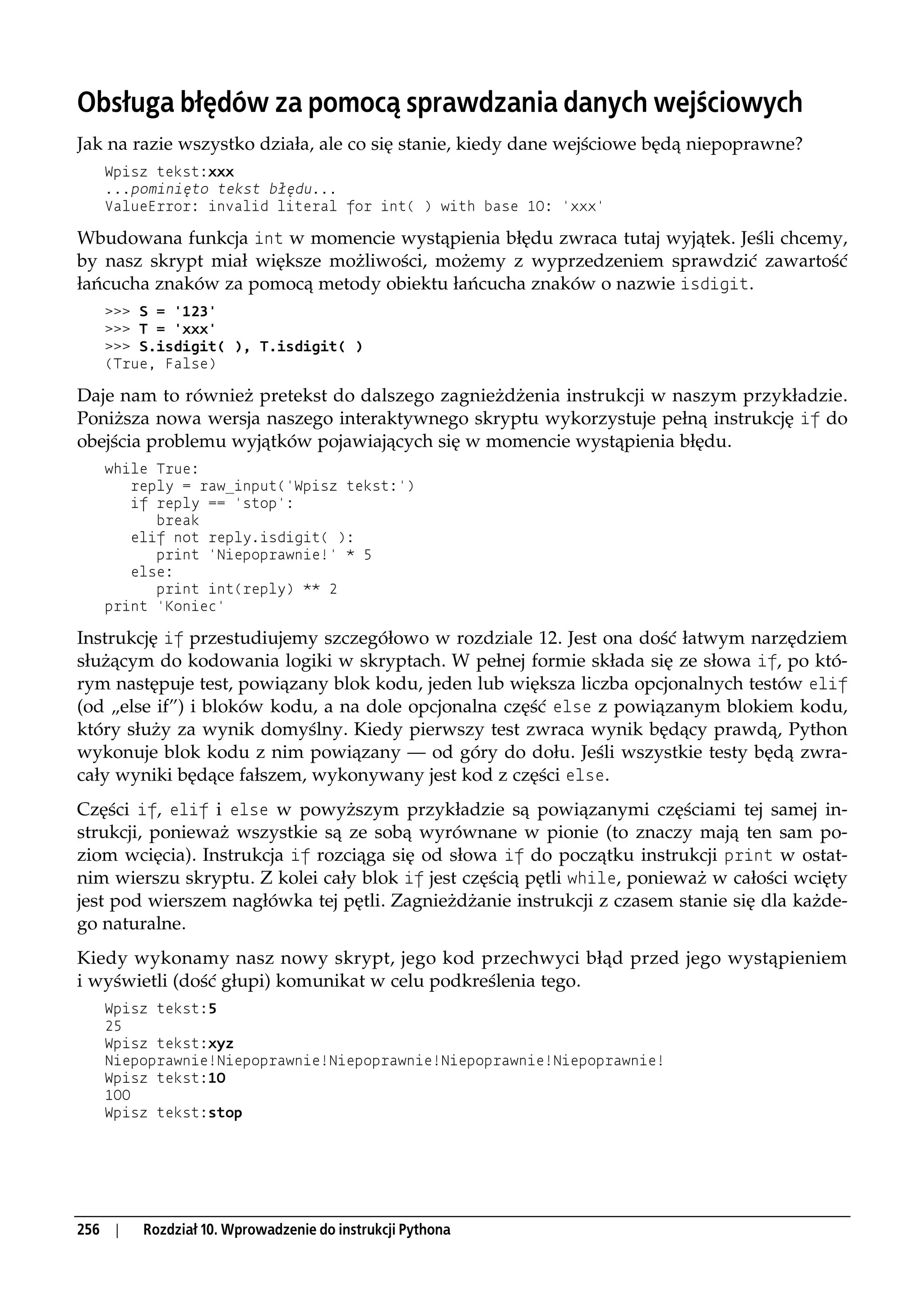 Obsługa błędów za pomocą sprawdzania danych wejściowych
Jak na razie wszystko działa, ale co się stanie, kiedy dane wejściowe będą niepoprawne?
      Wpisz tekst:xxx
      ...pominięto tekst błędu...
      ValueError: invalid literal for int( ) with base 10: 'xxx'

Wbudowana funkcja int w momencie wystąpienia błędu zwraca tutaj wyjątek. Jeśli chcemy,
by nasz skrypt miał większe możliwości, możemy z wyprzedzeniem sprawdzić zawartość
łańcucha znaków za pomocą metody obiektu łańcucha znaków o nazwie isdigit.
      >>> S = '123'
      >>> T = 'xxx'
      >>> S.isdigit( ), T.isdigit( )
      (True, False)

Daje nam to również pretekst do dalszego zagnieżdżenia instrukcji w naszym przykładzie.
Poniższa nowa wersja naszego interaktywnego skryptu wykorzystuje pełną instrukcję if do
obejścia problemu wyjątków pojawiających się w momencie wystąpienia błędu.
      while True:
         reply = raw_input('Wpisz tekst:')
         if reply == 'stop':
            break
         elif not reply.isdigit( ):
            print 'Niepoprawnie!' * 5
         else:
            print int(reply) ** 2
      print 'Koniec'

Instrukcję if przestudiujemy szczegółowo w rozdziale 12. Jest ona dość łatwym narzędziem
służącym do kodowania logiki w skryptach. W pełnej formie składa się ze słowa if, po któ-
rym następuje test, powiązany blok kodu, jeden lub większa liczba opcjonalnych testów elif
(od „else if”) i bloków kodu, a na dole opcjonalna część else z powiązanym blokiem kodu,
który służy za wynik domyślny. Kiedy pierwszy test zwraca wynik będący prawdą, Python
wykonuje blok kodu z nim powiązany — od góry do dołu. Jeśli wszystkie testy będą zwra-
cały wyniki będące fałszem, wykonywany jest kod z części else.
Części if, elif i else w powyższym przykładzie są powiązanymi częściami tej samej in-
strukcji, ponieważ wszystkie są ze sobą wyrównane w pionie (to znaczy mają ten sam po-
ziom wcięcia). Instrukcja if rozciąga się od słowa if do początku instrukcji print w ostat-
nim wierszu skryptu. Z kolei cały blok if jest częścią pętli while, ponieważ w całości wcięty
jest pod wierszem nagłówka tej pętli. Zagnieżdżanie instrukcji z czasem stanie się dla każde-
go naturalne.
Kiedy wykonamy nasz nowy skrypt, jego kod przechwyci błąd przed jego wystąpieniem
i wyświetli (dość głupi) komunikat w celu podkreślenia tego.
      Wpisz tekst:5
      25
      Wpisz tekst:xyz
      Niepoprawnie!Niepoprawnie!Niepoprawnie!Niepoprawnie!Niepoprawnie!
      Wpisz tekst:10
      100
      Wpisz tekst:stop




256    |   Rozdział 10. Wprowadzenie do instrukcji Pythona
 