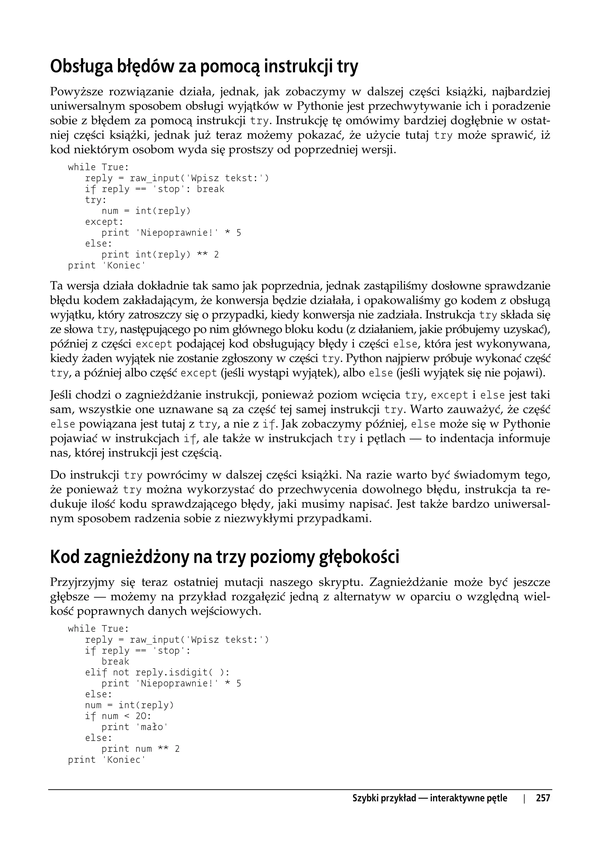 Obsługa błędów za pomocą instrukcji try
Powyższe rozwiązanie działa, jednak, jak zobaczymy w dalszej części książki, najbardziej
uniwersalnym sposobem obsługi wyjątków w Pythonie jest przechwytywanie ich i poradzenie
sobie z błędem za pomocą instrukcji try. Instrukcję tę omówimy bardziej dogłębnie w ostat-
niej części książki, jednak już teraz możemy pokazać, że użycie tutaj try może sprawić, iż
kod niektórym osobom wyda się prostszy od poprzedniej wersji.
   while True:
      reply = raw_input('Wpisz tekst:')
      if reply == 'stop': break
      try:
         num = int(reply)
      except:
         print 'Niepoprawnie!' * 5
      else:
         print int(reply) ** 2
   print 'Koniec'

Ta wersja działa dokładnie tak samo jak poprzednia, jednak zastąpiliśmy dosłowne sprawdzanie
błędu kodem zakładającym, że konwersja będzie działała, i opakowaliśmy go kodem z obsługą
wyjątku, który zatroszczy się o przypadki, kiedy konwersja nie zadziała. Instrukcja try składa się
ze słowa try, następującego po nim głównego bloku kodu (z działaniem, jakie próbujemy uzyskać),
później z części except podającej kod obsługujący błędy i części else, która jest wykonywana,
kiedy żaden wyjątek nie zostanie zgłoszony w części try. Python najpierw próbuje wykonać część
try, a później albo część except (jeśli wystąpi wyjątek), albo else (jeśli wyjątek się nie pojawi).

Jeśli chodzi o zagnieżdżanie instrukcji, ponieważ poziom wcięcia try, except i else jest taki
sam, wszystkie one uznawane są za część tej samej instrukcji try. Warto zauważyć, że część
else powiązana jest tutaj z try, a nie z if. Jak zobaczymy później, else może się w Pythonie
pojawiać w instrukcjach if, ale także w instrukcjach try i pętlach — to indentacja informuje
nas, której instrukcji jest częścią.
Do instrukcji try powrócimy w dalszej części książki. Na razie warto być świadomym tego,
że ponieważ try można wykorzystać do przechwycenia dowolnego błędu, instrukcja ta re-
dukuje ilość kodu sprawdzającego błędy, jaki musimy napisać. Jest także bardzo uniwersal-
nym sposobem radzenia sobie z niezwykłymi przypadkami.


Kod zagnieżdżony na trzy poziomy głębokości
Przyjrzyjmy się teraz ostatniej mutacji naszego skryptu. Zagnieżdżanie może być jeszcze
głębsze — możemy na przykład rozgałęzić jedną z alternatyw w oparciu o względną wiel-
kość poprawnych danych wejściowych.
   while True:
      reply = raw_input('Wpisz tekst:')
      if reply == 'stop':
         break
      elif not reply.isdigit( ):
         print 'Niepoprawnie!' * 5
      else:
      num = int(reply)
      if num < 20:
         print 'mało'
      else:
         print num ** 2
   print 'Koniec'



                                                           Szybki przykład — interaktywne pętle   |   257
 