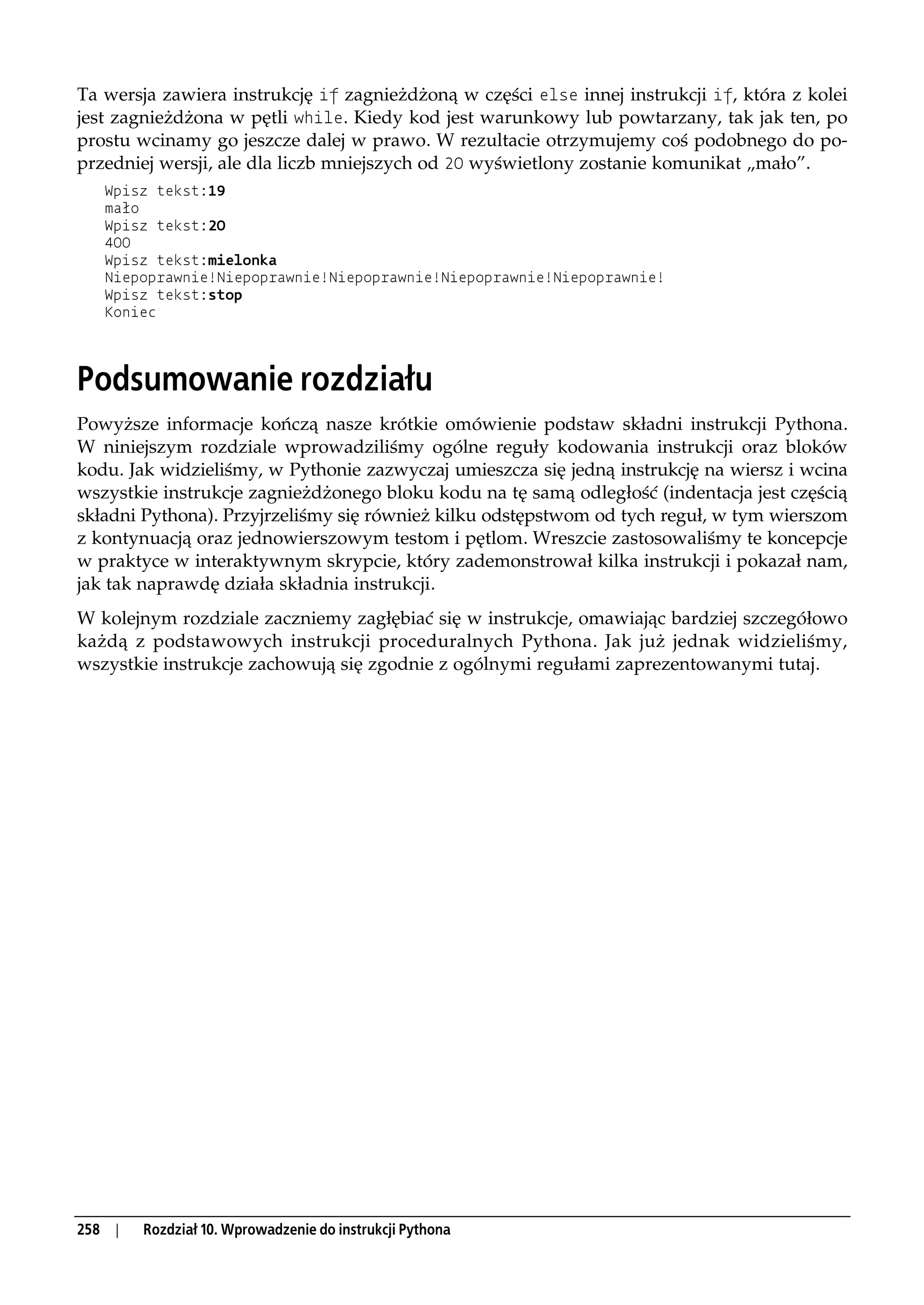 Ta wersja zawiera instrukcję if zagnieżdżoną w części else innej instrukcji if, która z kolei
jest zagnieżdżona w pętli while. Kiedy kod jest warunkowy lub powtarzany, tak jak ten, po
prostu wcinamy go jeszcze dalej w prawo. W rezultacie otrzymujemy coś podobnego do po-
przedniej wersji, ale dla liczb mniejszych od 20 wyświetlony zostanie komunikat „mało”.
      Wpisz tekst:19
      mało
      Wpisz tekst:20
      400
      Wpisz tekst:mielonka
      Niepoprawnie!Niepoprawnie!Niepoprawnie!Niepoprawnie!Niepoprawnie!
      Wpisz tekst:stop
      Koniec




Podsumowanie rozdziału
Powyższe informacje kończą nasze krótkie omówienie podstaw składni instrukcji Pythona.
W niniejszym rozdziale wprowadziliśmy ogólne reguły kodowania instrukcji oraz bloków
kodu. Jak widzieliśmy, w Pythonie zazwyczaj umieszcza się jedną instrukcję na wiersz i wcina
wszystkie instrukcje zagnieżdżonego bloku kodu na tę samą odległość (indentacja jest częścią
składni Pythona). Przyjrzeliśmy się również kilku odstępstwom od tych reguł, w tym wierszom
z kontynuacją oraz jednowierszowym testom i pętlom. Wreszcie zastosowaliśmy te koncepcje
w praktyce w interaktywnym skrypcie, który zademonstrował kilka instrukcji i pokazał nam,
jak tak naprawdę działa składnia instrukcji.
W kolejnym rozdziale zaczniemy zagłębiać się w instrukcje, omawiając bardziej szczegółowo
każdą z podstawowych instrukcji proceduralnych Pythona. Jak już jednak widzieliśmy,
wszystkie instrukcje zachowują się zgodnie z ogólnymi regułami zaprezentowanymi tutaj.




258    |   Rozdział 10. Wprowadzenie do instrukcji Pythona
 
