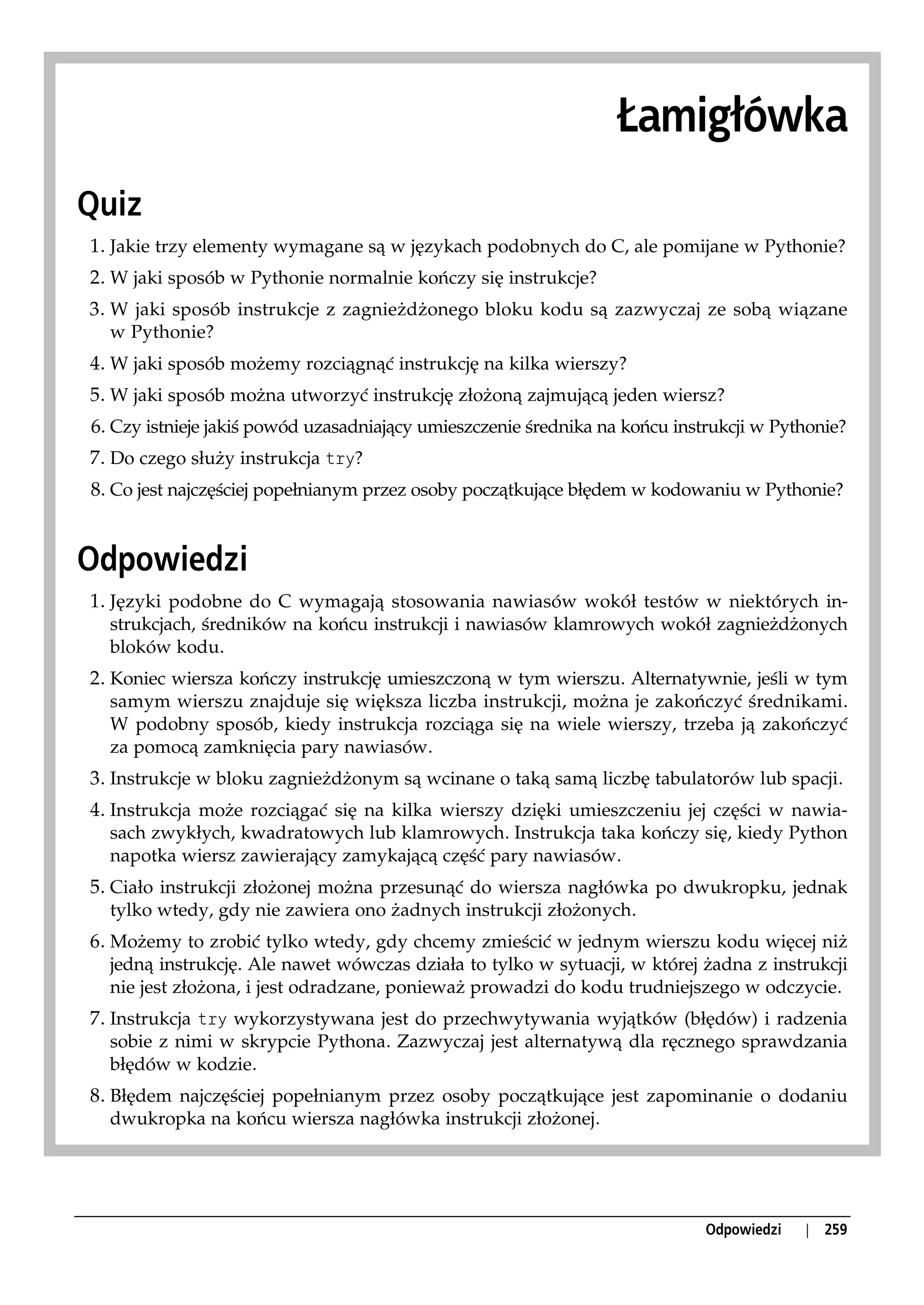 Łamigłówka
Quiz
1. Jakie trzy elementy wymagane są w językach podobnych do C, ale pomijane w Pythonie?
2. W jaki sposób w Pythonie normalnie kończy się instrukcje?
3. W jaki sposób instrukcje z zagnieżdżonego bloku kodu są zazwyczaj ze sobą wiązane
  w Pythonie?
4. W jaki sposób możemy rozciągnąć instrukcję na kilka wierszy?
5. W jaki sposób można utworzyć instrukcję złożoną zajmującą jeden wiersz?
6. Czy istnieje jakiś powód uzasadniający umieszczenie średnika na końcu instrukcji w Pythonie?
7. Do czego służy instrukcja try?
8. Co jest najczęściej popełnianym przez osoby początkujące błędem w kodowaniu w Pythonie?


Odpowiedzi
1. Języki podobne do C wymagają stosowania nawiasów wokół testów w niektórych in-
  strukcjach, średników na końcu instrukcji i nawiasów klamrowych wokół zagnieżdżonych
  bloków kodu.
2. Koniec wiersza kończy instrukcję umieszczoną w tym wierszu. Alternatywnie, jeśli w tym
  samym wierszu znajduje się większa liczba instrukcji, można je zakończyć średnikami.
  W podobny sposób, kiedy instrukcja rozciąga się na wiele wierszy, trzeba ją zakończyć
  za pomocą zamknięcia pary nawiasów.
3. Instrukcje w bloku zagnieżdżonym są wcinane o taką samą liczbę tabulatorów lub spacji.
4. Instrukcja może rozciągać się na kilka wierszy dzięki umieszczeniu jej części w nawia-
  sach zwykłych, kwadratowych lub klamrowych. Instrukcja taka kończy się, kiedy Python
  napotka wiersz zawierający zamykającą część pary nawiasów.
5. Ciało instrukcji złożonej można przesunąć do wiersza nagłówka po dwukropku, jednak
  tylko wtedy, gdy nie zawiera ono żadnych instrukcji złożonych.
6. Możemy to zrobić tylko wtedy, gdy chcemy zmieścić w jednym wierszu kodu więcej niż
  jedną instrukcję. Ale nawet wówczas działa to tylko w sytuacji, w której żadna z instrukcji
  nie jest złożona, i jest odradzane, ponieważ prowadzi do kodu trudniejszego w odczycie.
7. Instrukcja try wykorzystywana jest do przechwytywania wyjątków (błędów) i radzenia
  sobie z nimi w skrypcie Pythona. Zazwyczaj jest alternatywą dla ręcznego sprawdzania
  błędów w kodzie.
8. Błędem najczęściej popełnianym przez osoby początkujące jest zapominanie o dodaniu
  dwukropka na końcu wiersza nagłówka instrukcji złożonej.




                                                                             Odpowiedzi   |   259
 