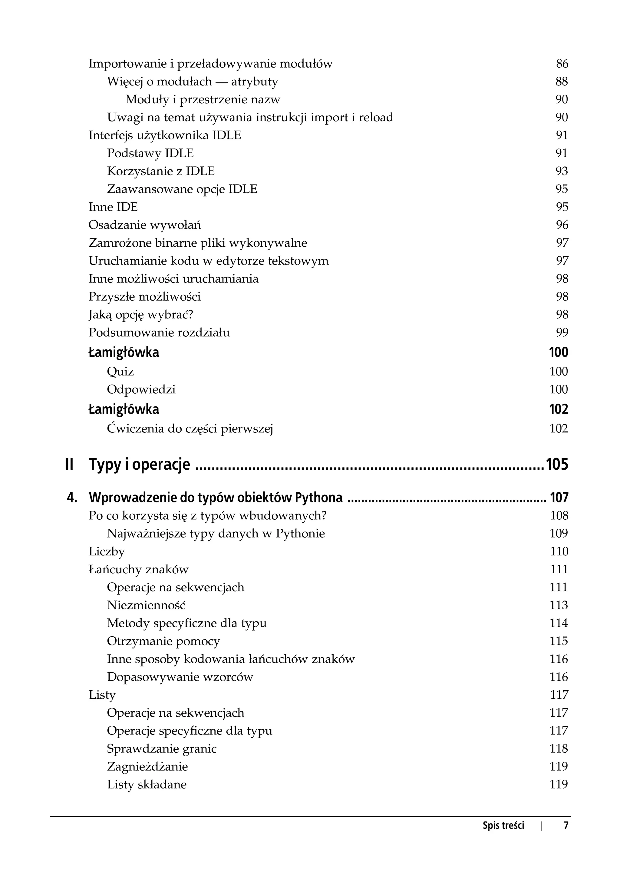 Importowanie i przeładowywanie modułów                                                                 86
         Więcej o modułach — atrybuty                                                                       88
            Moduły i przestrzenie nazw                                                                      90
         Uwagi na temat używania instrukcji import i reload                                                 90
     Interfejs użytkownika IDLE                                                                             91
         Podstawy IDLE                                                                                      91
         Korzystanie z IDLE                                                                                 93
         Zaawansowane opcje IDLE                                                                            95
     Inne IDE                                                                                               95
     Osadzanie wywołań                                                                                      96
     Zamrożone binarne pliki wykonywalne                                                                    97
     Uruchamianie kodu w edytorze tekstowym                                                                 97
     Inne możliwości uruchamiania                                                                           98
     Przyszłe możliwości                                                                                    98
     Jaką opcję wybrać?                                                                                     98
     Podsumowanie rozdziału                                                                                 99
     Łamigłówka                                                                                            100
         Quiz                                                                                              100
         Odpowiedzi                                                                                        100
     Łamigłówka                                                                                            102
         Ćwiczenia do części pierwszej                                                                     102


II Typy i operacje ......................................................................................105
4. Wprowadzenie do typów obiektów Pythona .......................................................... 107
     Po co korzysta się z typów wbudowanych?                                                               108
         Najważniejsze typy danych w Pythonie                                                              109
     Liczby                                                                                                110
     Łańcuchy znaków                                                                                       111
         Operacje na sekwencjach                                                                           111
         Niezmienność                                                                                      113
         Metody specyficzne dla typu                                                                       114
         Otrzymanie pomocy                                                                                 115
         Inne sposoby kodowania łańcuchów znaków                                                           116
         Dopasowywanie wzorców                                                                             116
     Listy                                                                                                 117
         Operacje na sekwencjach                                                                           117
         Operacje specyficzne dla typu                                                                     117
         Sprawdzanie granic                                                                                118
         Zagnieżdżanie                                                                                     119
         Listy składane                                                                                    119


                                                                                         Spis treści   |     7
 