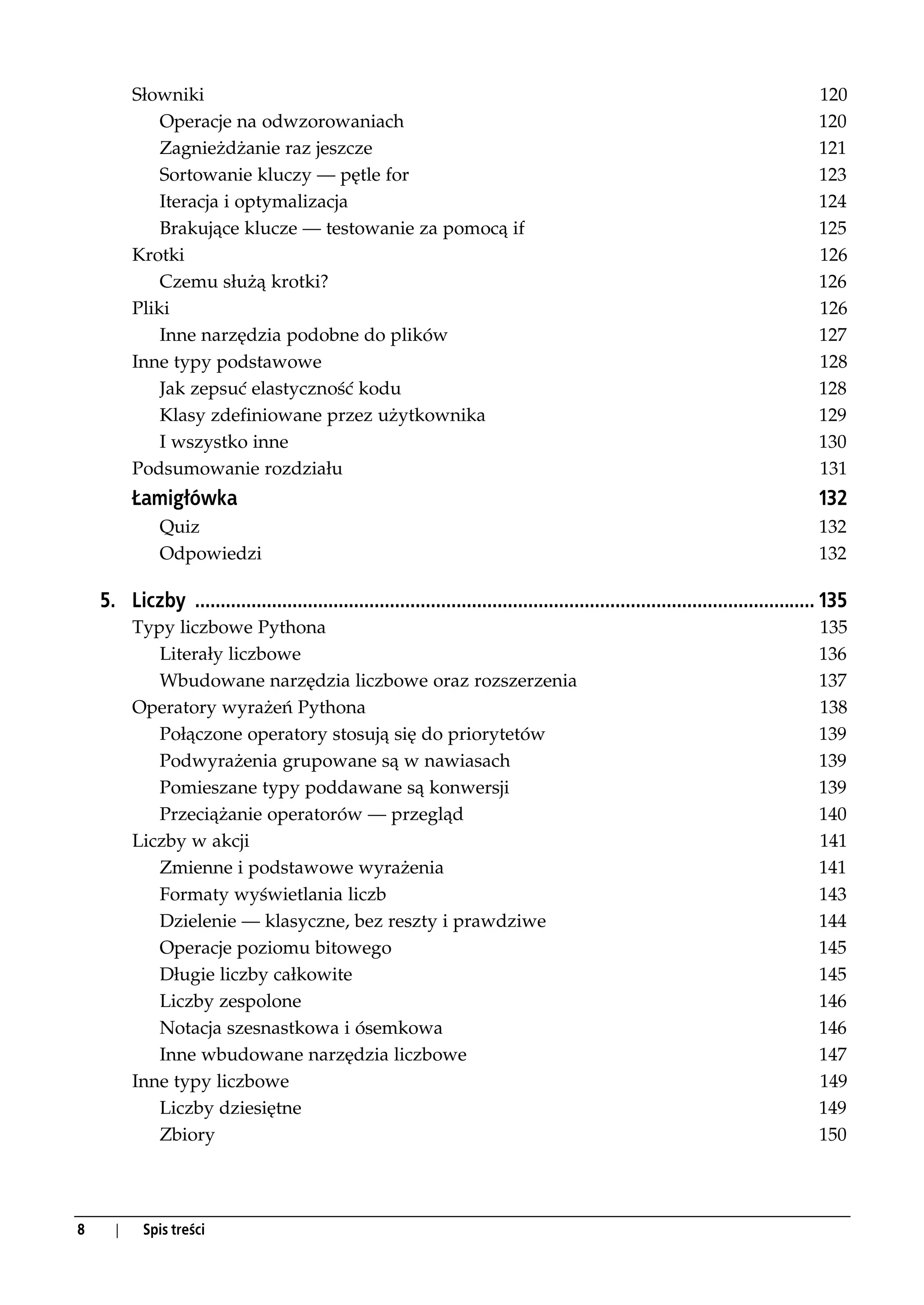 Słowniki                                                                                                                   120
              Operacje na odwzorowaniach                                                                                             120
              Zagnieżdżanie raz jeszcze                                                                                              121
              Sortowanie kluczy — pętle for                                                                                          123
              Iteracja i optymalizacja                                                                                               124
              Brakujące klucze — testowanie za pomocą if                                                                             125
          Krotki                                                                                                                     126
              Czemu służą krotki?                                                                                                    126
          Pliki                                                                                                                      126
              Inne narzędzia podobne do plików                                                                                       127
          Inne typy podstawowe                                                                                                       128
              Jak zepsuć elastyczność kodu                                                                                           128
              Klasy zdefiniowane przez użytkownika                                                                                   129
              I wszystko inne                                                                                                        130
          Podsumowanie rozdziału                                                                                                     131
          Łamigłówka                                                                                                                 132
              Quiz                                                                                                                   132
              Odpowiedzi                                                                                                             132

    5. Liczby ......................................................................................................................... 135
          Typy liczbowe Pythona                                                                                                      135
             Literały liczbowe                                                                                                       136
             Wbudowane narzędzia liczbowe oraz rozszerzenia                                                                          137
          Operatory wyrażeń Pythona                                                                                                  138
             Połączone operatory stosują się do priorytetów                                                                          139
             Podwyrażenia grupowane są w nawiasach                                                                                   139
             Pomieszane typy poddawane są konwersji                                                                                  139
             Przeciążanie operatorów — przegląd                                                                                      140
          Liczby w akcji                                                                                                             141
             Zmienne i podstawowe wyrażenia                                                                                          141
             Formaty wyświetlania liczb                                                                                              143
             Dzielenie — klasyczne, bez reszty i prawdziwe                                                                           144
             Operacje poziomu bitowego                                                                                               145
             Długie liczby całkowite                                                                                                 145
             Liczby zespolone                                                                                                        146
             Notacja szesnastkowa i ósemkowa                                                                                         146
             Inne wbudowane narzędzia liczbowe                                                                                       147
          Inne typy liczbowe                                                                                                         149
             Liczby dziesiętne                                                                                                       149
             Zbiory                                                                                                                  150




8     |    Spis treści
 