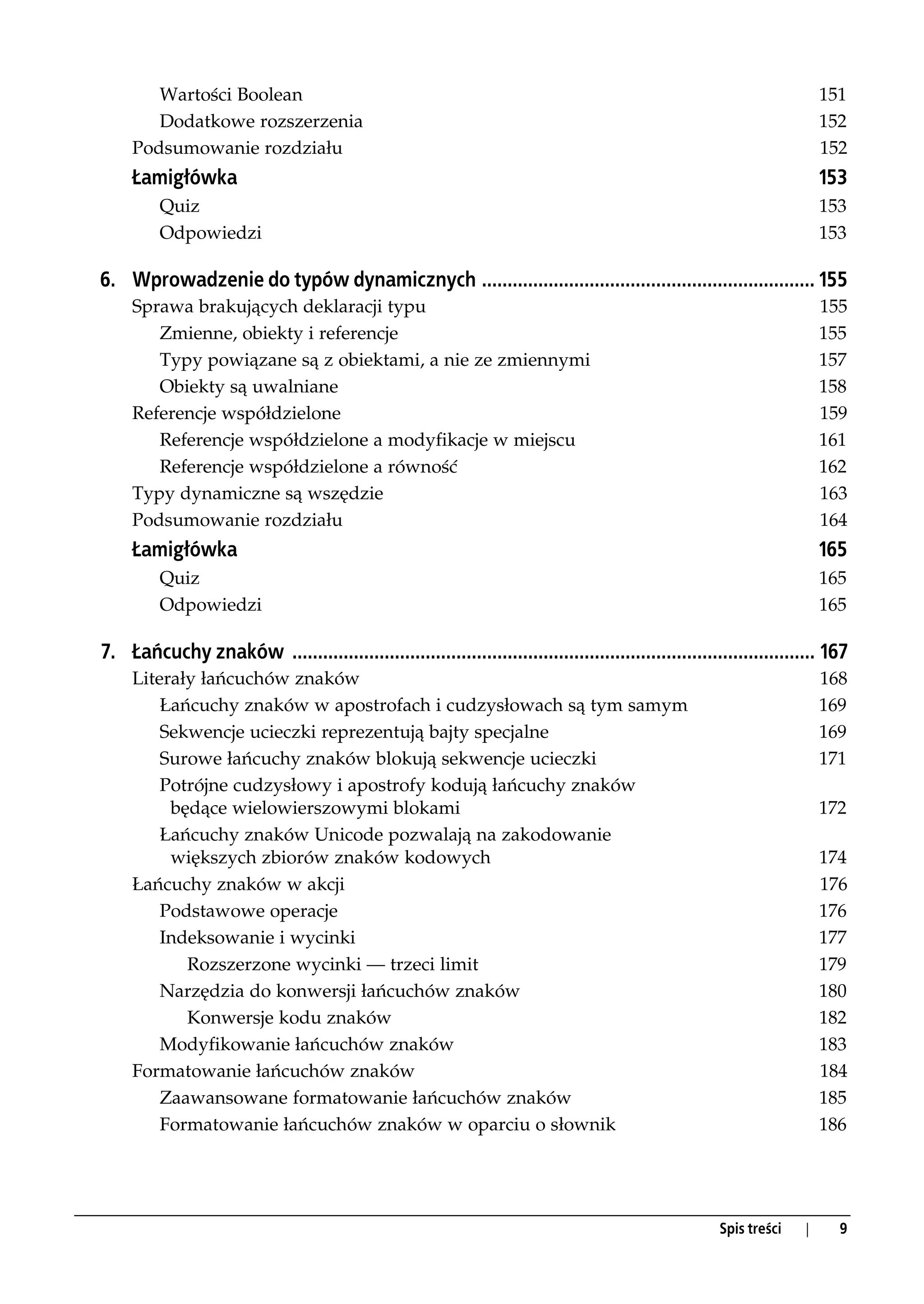 Wartości Boolean                                                                                                 151
        Dodatkowe rozszerzenia                                                                                           152
     Podsumowanie rozdziału                                                                                              152
     Łamigłówka                                                                                                          153
         Quiz                                                                                                            153
         Odpowiedzi                                                                                                      153

6. Wprowadzenie do typów dynamicznych ................................................................. 155
     Sprawa brakujących deklaracji typu                                                                                  155
        Zmienne, obiekty i referencje                                                                                    155
        Typy powiązane są z obiektami, a nie ze zmiennymi                                                                157
        Obiekty są uwalniane                                                                                             158
     Referencje współdzielone                                                                                            159
        Referencje współdzielone a modyfikacje w miejscu                                                                 161
        Referencje współdzielone a równość                                                                               162
     Typy dynamiczne są wszędzie                                                                                         163
     Podsumowanie rozdziału                                                                                              164
     Łamigłówka                                                                                                          165
         Quiz                                                                                                            165
         Odpowiedzi                                                                                                      165

7. Łańcuchy znaków ...................................................................................................... 167
     Literały łańcuchów znaków                                                                                           168
         Łańcuchy znaków w apostrofach i cudzysłowach są tym samym                                                       169
         Sekwencje ucieczki reprezentują bajty specjalne                                                                 169
         Surowe łańcuchy znaków blokują sekwencje ucieczki                                                               171
         Potrójne cudzysłowy i apostrofy kodują łańcuchy znaków
          będące wielowierszowymi blokami                                                                                172
         Łańcuchy znaków Unicode pozwalają na zakodowanie
          większych zbiorów znaków kodowych                                                                              174
     Łańcuchy znaków w akcji                                                                                             176
         Podstawowe operacje                                                                                             176
         Indeksowanie i wycinki                                                                                          177
            Rozszerzone wycinki — trzeci limit                                                                           179
         Narzędzia do konwersji łańcuchów znaków                                                                         180
            Konwersje kodu znaków                                                                                        182
         Modyfikowanie łańcuchów znaków                                                                                  183
     Formatowanie łańcuchów znaków                                                                                       184
         Zaawansowane formatowanie łańcuchów znaków                                                                      185
         Formatowanie łańcuchów znaków w oparciu o słownik                                                               186




                                                                                                       Spis treści   |     9
 