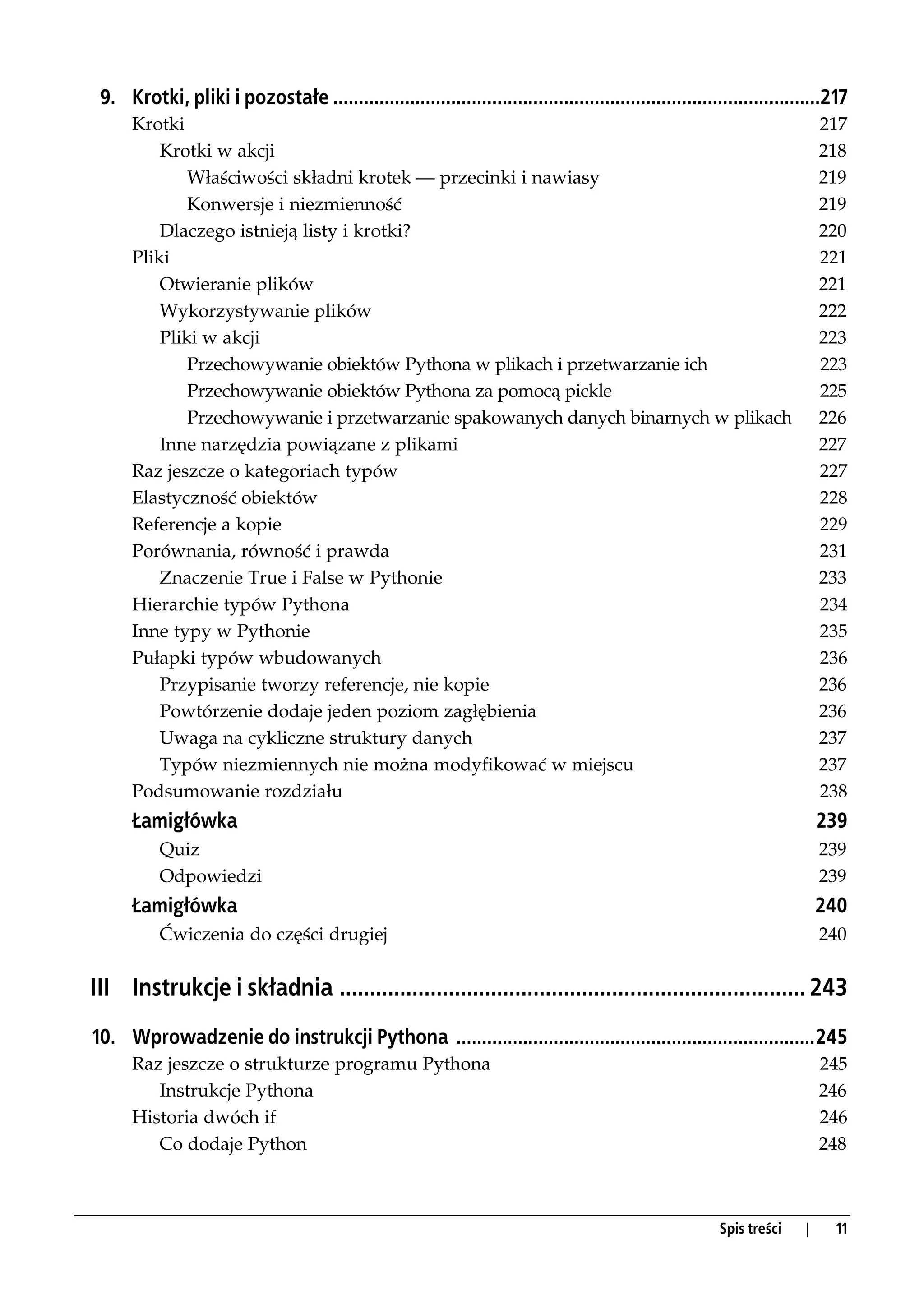 9. Krotki, pliki i pozostałe ...............................................................................................217
      Krotki                                                                                                                217
          Krotki w akcji                                                                                                    218
              Właściwości składni krotek — przecinki i nawiasy                                                              219
              Konwersje i niezmienność                                                                                      219
          Dlaczego istnieją listy i krotki?                                                                                 220
      Pliki                                                                                                                 221
          Otwieranie plików                                                                                                 221
          Wykorzystywanie plików                                                                                            222
          Pliki w akcji                                                                                                     223
              Przechowywanie obiektów Pythona w plikach i przetwarzanie ich                                                 223
              Przechowywanie obiektów Pythona za pomocą pickle                                                              225
              Przechowywanie i przetwarzanie spakowanych danych binarnych w plikach                                         226
          Inne narzędzia powiązane z plikami                                                                                227
      Raz jeszcze o kategoriach typów                                                                                       227
      Elastyczność obiektów                                                                                                 228
      Referencje a kopie                                                                                                    229
      Porównania, równość i prawda                                                                                          231
          Znaczenie True i False w Pythonie                                                                                 233
      Hierarchie typów Pythona                                                                                              234
      Inne typy w Pythonie                                                                                                  235
      Pułapki typów wbudowanych                                                                                             236
          Przypisanie tworzy referencje, nie kopie                                                                          236
          Powtórzenie dodaje jeden poziom zagłębienia                                                                       236
          Uwaga na cykliczne struktury danych                                                                               237
          Typów niezmiennych nie można modyfikować w miejscu                                                                237
      Podsumowanie rozdziału                                                                                                238
      Łamigłówka                                                                                                            239
           Quiz                                                                                                             239
           Odpowiedzi                                                                                                       239
      Łamigłówka                                                                                                            240
           Ćwiczenia do części drugiej                                                                                      240


III Instrukcje i składnia ............................................................................. 243
10. Wprowadzenie do instrukcji Pythona ......................................................................245
      Raz jeszcze o strukturze programu Pythona                                                                             245
         Instrukcje Pythona                                                                                                 246
      Historia dwóch if                                                                                                     246
         Co dodaje Python                                                                                                   248



                                                                                                          Spis treści   |    11
 