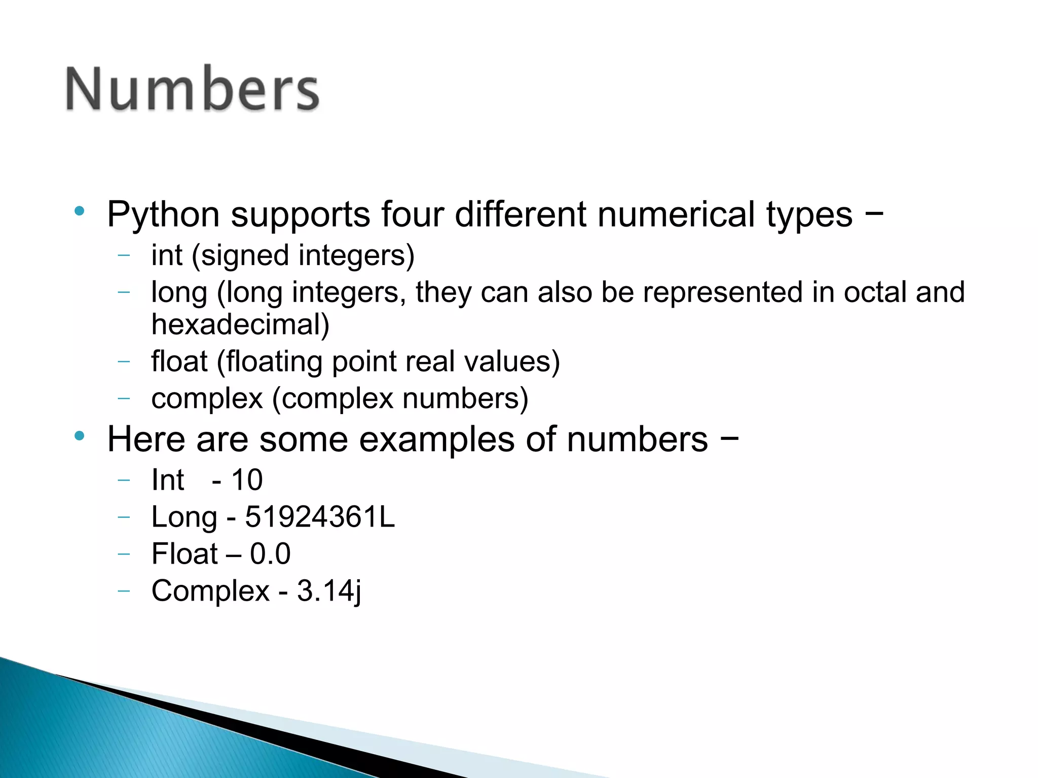 
Python supports four different numerical types −
− int (signed integers)
− long (long integers, they can also be represented in octal and
hexadecimal)
− float (floating point real values)
− complex (complex numbers)

Here are some examples of numbers −
− Int - 10
− Long - 51924361L
− Float – 0.0
− Complex - 3.14j
 
