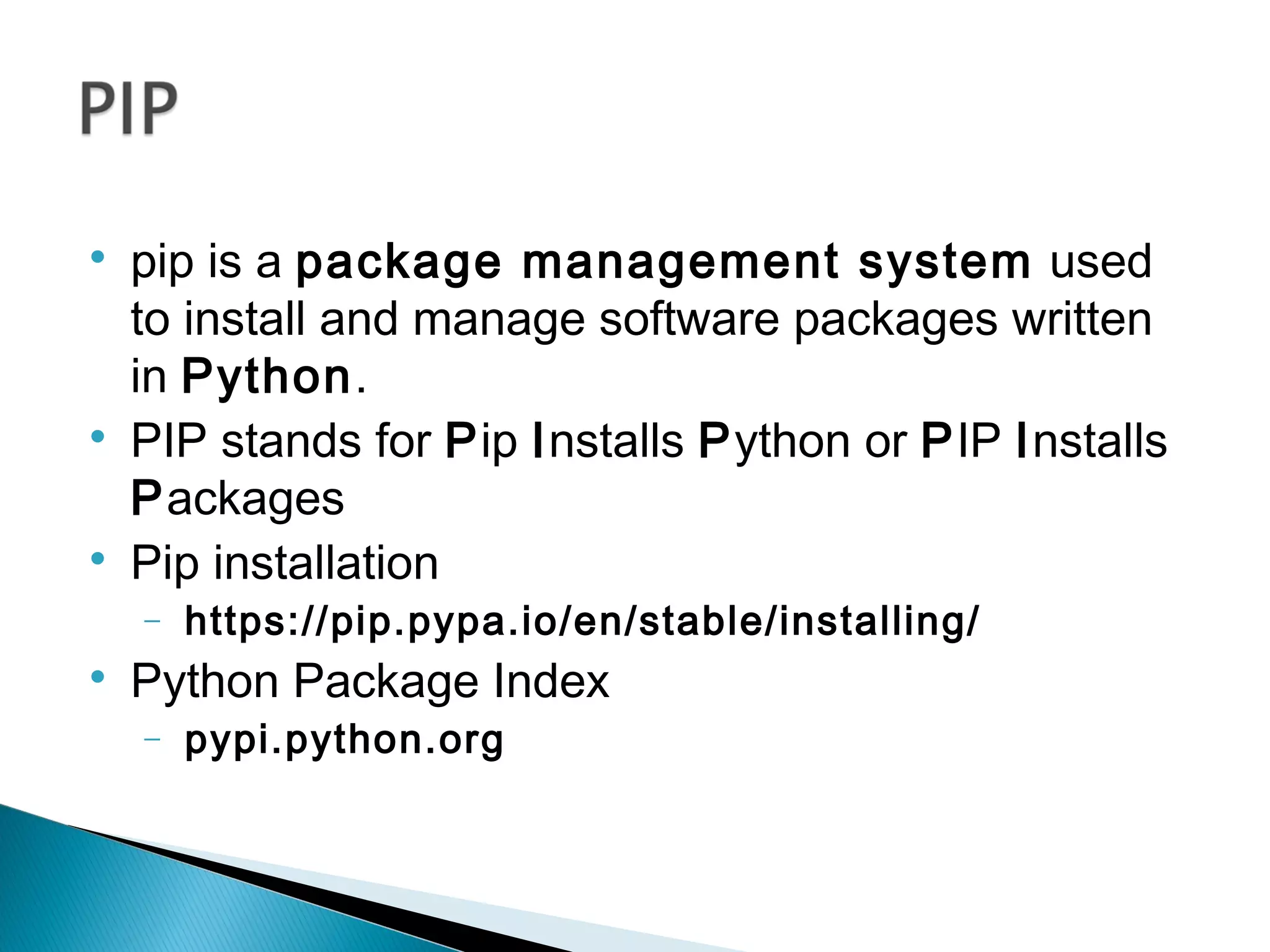 
pip is a package management system used
to install and manage software packages written
in Python.

PIP stands for Pip Installs Python or PIP Installs
Packages

Pip installation
− https://pip.pypa.io/en/stable/installing/

Python Package Index
− pypi.python.org
 