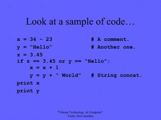 Look at a sample of code…
x = 34 - 23 # A comment.
y = “Hello” # Another one.
z = 3.45
if z == 3.45 or y == “Hello”:
x = x + 1
y = y + “ World” # String concat.
print x
print y
"Vibrant Technology & Computer"
Vashi, Navi mumbai
 
