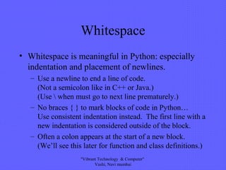 Whitespace
• Whitespace is meaningful in Python: especially
indentation and placement of newlines.
– Use a newline to end a line of code.
(Not a semicolon like in C++ or Java.)
(Use  when must go to next line prematurely.)
– No braces { } to mark blocks of code in Python…
Use consistent indentation instead. The first line with a
new indentation is considered outside of the block.
– Often a colon appears at the start of a new block.
(We’ll see this later for function and class definitions.)
"Vibrant Technology & Computer"
Vashi, Navi mumbai
 