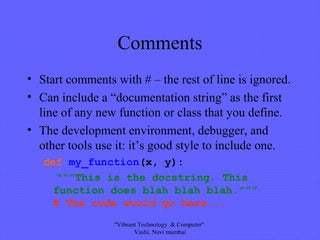 Comments
• Start comments with # – the rest of line is ignored.
• Can include a “documentation string” as the first
line of any new function or class that you define.
• The development environment, debugger, and
other tools use it: it’s good style to include one.
def my_function(x, y):
“““This is the docstring. This
function does blah blah blah.”””
# The code would go here...
"Vibrant Technology & Computer"
Vashi, Navi mumbai
 
