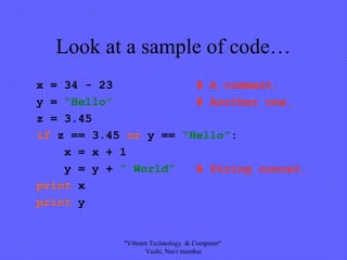 Look at a sample of code…
x = 34 - 23 # A comment.
y = “Hello” # Another one.
z = 3.45
if z == 3.45 or y == “Hello”:
x = x + 1
y = y + “ World” # String concat.
print x
print y
"Vibrant Technology & Computer"
Vashi, Navi mumbai
 