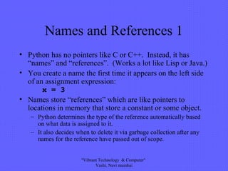 Names and References 1
• Python has no pointers like C or C++. Instead, it has
“names” and “references”. (Works a lot like Lisp or Java.)
• You create a name the first time it appears on the left side
of an assignment expression:
x = 3
• Names store “references” which are like pointers to
locations in memory that store a constant or some object.
– Python determines the type of the reference automatically based
on what data is assigned to it.
– It also decides when to delete it via garbage collection after any
names for the reference have passed out of scope.
"Vibrant Technology & Computer"
Vashi, Navi mumbai
 