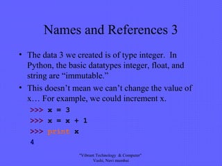 Names and References 3
• The data 3 we created is of type integer. In
Python, the basic datatypes integer, float, and
string are “immutable.”
• This doesn’t mean we can’t change the value of
x… For example, we could increment x.
>>> x = 3
>>> x = x + 1
>>> print x
4
"Vibrant Technology & Computer"
Vashi, Navi mumbai
 