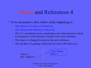Names and References 4
• If we increment x, then what’s really happening is:
– The reference of name x is looked up.
– The value at that reference is retrieved.
– The 3+1 calculation occurs, producing a new data element 4 which
is assigned to a fresh memory location with a new reference.
– The name x is changed to point to this new reference.
– The old data 3 is garbage collected if no name still refers to it.
Type: Integer
Data: 3Name: x
Ref: <address1>
"Vibrant Technology & Computer"
Vashi, Navi mumbai
 