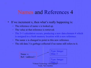 Names and References 4
• If we increment x, then what’s really happening is:
– The reference of name x is looked up.
– The value at that reference is retrieved.
– The 3+1 calculation occurs, producing a new data element 4 which
is assigned to a fresh memory location with a new reference.
– The name x is changed to point to this new reference.
– The old data 3 is garbage collected if no name still refers to it.
Type: Integer
Data: 3Name: x
Ref: <address1>
Type: Integer
Data: 4
"Vibrant Technology & Computer"
Vashi, Navi mumbai
 