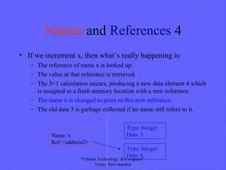 Names and References 4
• If we increment x, then what’s really happening is:
– The reference of name x is looked up.
– The value at that reference is retrieved.
– The 3+1 calculation occurs, producing a new data element 4 which
is assigned to a fresh memory location with a new reference.
– The name x is changed to point to this new reference.
– The old data 3 is garbage collected if no name still refers to it.
Type: Integer
Data: 3Name: x
Ref: <address2>
Type: Integer
Data: 4
"Vibrant Technology & Computer"
Vashi, Navi mumbai
 
