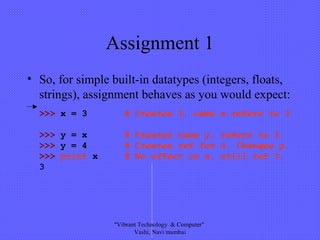 Assignment 1
• So, for simple built-in datatypes (integers, floats,
strings), assignment behaves as you would expect:
>>> x = 3 # Creates 3, name x refers to 3
>>> y = x # Creates name y, refers to 3.
>>> y = 4 # Creates ref for 4. Changes y.
>>> print x # No effect on x, still ref 3.
3
"Vibrant Technology & Computer"
Vashi, Navi mumbai
 