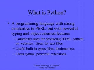 What is Python?
• A programming language with strong
similarities to PERL, but with powerful
typing and object oriented features.
– Commonly used for producing HTML content
on websites. Great for text files.
– Useful built-in types (lists, dictionaries).
– Clean syntax, powerful extensions.
"Vibrant Technology & Computer"
Vashi, Navi mumbai
 