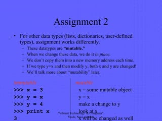 Assignment 2
• For other data types (lists, dictionaries, user-defined
types), assignment works differently.
– These datatypes are “mutable.”
– When we change these data, we do it in place.
– We don’t copy them into a new memory address each time.
– If we type y=x and then modify y, both x and y are changed!
– We’ll talk more about “mutability” later.
>>> x = 3 x = some mutable object
>>> y = x y = x
>>> y = 4 make a change to y
>>> print x look at x
3 x will be changed as well
immutable mutable
"Vibrant Technology & Computer"
Vashi, Navi mumbai
 