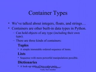Container Types
• We’ve talked about integers, floats, and strings…
• Containers are other built-in data types in Python.
– Can hold objects of any type (including their own
type).
– There are three kinds of containers:
Tuples
• A simple immutable ordered sequence of items.
Lists
• Sequence with more powerful manipulations possible.
Dictionaries
• A look-up table of key-value pairs."Vibrant Technology & Computer"
Vashi, Navi mumbai
 