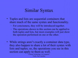 Similar Syntax
• Tuples and lists are sequential containers that
share much of the same syntax and functionality.
– For conciseness, they will be introduced together.
– The operations shown in this section can be applied to
both tuples and lists, but most examples will just show
the operation performed on one or the other.
• While strings aren’t exactly a container data type,
they also happen to share a lot of their syntax with
lists and tuples; so, the operations you see in this
section can apply to them as well.
"Vibrant Technology & Computer"
Vashi, Navi mumbai
 