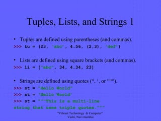 Tuples, Lists, and Strings 1
• Tuples are defined using parentheses (and commas).
>>> tu = (23, ‘abc’, 4.56, (2,3), ‘def’)
• Lists are defined using square brackets (and commas).
>>> li = [“abc”, 34, 4.34, 23]
• Strings are defined using quotes (“, ‘, or “““).
>>> st = “Hello World”
>>> st = ‘Hello World’
>>> st = “““This is a multi-line
string that uses triple quotes.”””
"Vibrant Technology & Computer"
Vashi, Navi mumbai
 