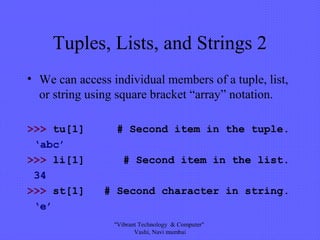 Tuples, Lists, and Strings 2
• We can access individual members of a tuple, list,
or string using square bracket “array” notation.
>>> tu[1] # Second item in the tuple.
‘abc’
>>> li[1] # Second item in the list.
34
>>> st[1] # Second character in string.
‘e’
"Vibrant Technology & Computer"
Vashi, Navi mumbai
 