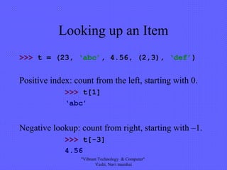 Looking up an Item
>>> t = (23, ‘abc’, 4.56, (2,3), ‘def’)
Positive index: count from the left, starting with 0.
>>> t[1]
‘abc’
Negative lookup: count from right, starting with –1.
>>> t[-3]
4.56
"Vibrant Technology & Computer"
Vashi, Navi mumbai
 