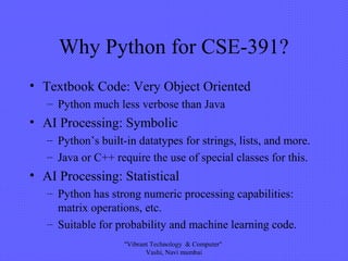 Why Python for CSE-391?
• Textbook Code: Very Object Oriented
– Python much less verbose than Java
• AI Processing: Symbolic
– Python’s built-in datatypes for strings, lists, and more.
– Java or C++ require the use of special classes for this.
• AI Processing: Statistical
– Python has strong numeric processing capabilities:
matrix operations, etc.
– Suitable for probability and machine learning code.
"Vibrant Technology & Computer"
Vashi, Navi mumbai
 