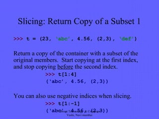 Slicing: Return Copy of a Subset 1
>>> t = (23, ‘abc’, 4.56, (2,3), ‘def’)
Return a copy of the container with a subset of the
original members. Start copying at the first index,
and stop copying before the second index.
>>> t[1:4]
(‘abc’, 4.56, (2,3))
You can also use negative indices when slicing.
>>> t[1:-1]
(‘abc’, 4.56, (2,3))"Vibrant Technology & Computer"
Vashi, Navi mumbai
 