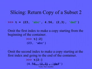 Slicing: Return Copy of a Subset 2
>>> t = (23, ‘abc’, 4.56, (2,3), ‘def’)
Omit the first index to make a copy starting from the
beginning of the container.
>>> t[:2]
(23, ‘abc’)
Omit the second index to make a copy starting at the
first index and going to the end of the container.
>>> t[2:]
(4.56, (2,3), ‘def’)"Vibrant Technology & Computer"
Vashi, Navi mumbai
 