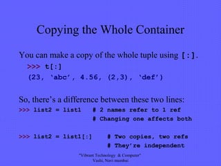 Copying the Whole Container
You can make a copy of the whole tuple using [:].
>>> t[:]
(23, ‘abc’, 4.56, (2,3), ‘def’)
So, there’s a difference between these two lines:
>>> list2 = list1 # 2 names refer to 1 ref
# Changing one affects both
>>> list2 = list1[:] # Two copies, two refs
# They’re independent
"Vibrant Technology & Computer"
Vashi, Navi mumbai
 