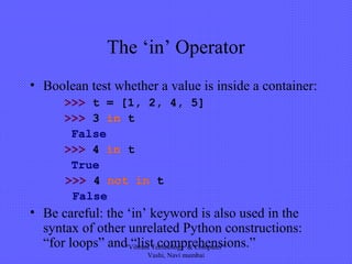 The ‘in’ Operator
• Boolean test whether a value is inside a container:
>>> t = [1, 2, 4, 5]
>>> 3 in t
False
>>> 4 in t
True
>>> 4 not in t
False
• Be careful: the ‘in’ keyword is also used in the
syntax of other unrelated Python constructions:
“for loops” and “list comprehensions.”"Vibrant Technology & Computer"
Vashi, Navi mumbai
 