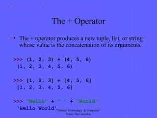 The + Operator
• The + operator produces a new tuple, list, or string
whose value is the concatenation of its arguments.
>>> (1, 2, 3) + (4, 5, 6)
(1, 2, 3, 4, 5, 6)
>>> [1, 2, 3] + [4, 5, 6]
[1, 2, 3, 4, 5, 6]
>>> “Hello” + “ ” + “World”
‘Hello World’"Vibrant Technology & Computer"
Vashi, Navi mumbai
 