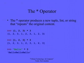 The * Operator
• The * operator produces a new tuple, list, or string
that “repeats” the original content.
>>> (1, 2, 3) * 3
(1, 2, 3, 1, 2, 3, 1, 2, 3)
>>> [1, 2, 3] * 3
[1, 2, 3, 1, 2, 3, 1, 2, 3]
>>> “Hello” * 3
‘HelloHelloHello’
"Vibrant Technology & Computer"
Vashi, Navi mumbai
 