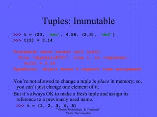Tuples: Immutable
>>> t = (23, ‘abc’, 4.56, (2,3), ‘def’)
>>> t[2] = 3.14
Traceback (most recent call last):
File "<pyshell#75>", line 1, in -toplevel-
tu[2] = 3.14
TypeError: object doesn't support item assignment
You’re not allowed to change a tuple in place in memory; so,
you can’t just change one element of it.
But it’s always OK to make a fresh tuple and assign its
reference to a previously used name.
>>> t = (1, 2, 3, 4, 5)
"Vibrant Technology & Computer"
Vashi, Navi mumbai
 