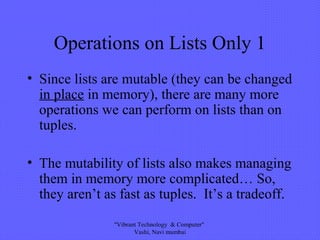 Operations on Lists Only 1
• Since lists are mutable (they can be changed
in place in memory), there are many more
operations we can perform on lists than on
tuples.
• The mutability of lists also makes managing
them in memory more complicated… So,
they aren’t as fast as tuples. It’s a tradeoff.
"Vibrant Technology & Computer"
Vashi, Navi mumbai
 