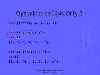 Operations on Lists Only 2
>>> li = [1, 2, 3, 4, 5]
>>> li.append(‘a’)
>>> li
[1, 2, 3, 4, 5, ‘a’]
>>> li.insert(2, ‘i’)
>>>li
[1, 2, ‘i’, 3, 4, 5, ‘a’]
"Vibrant Technology & Computer"
Vashi, Navi mumbai
 