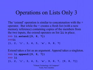 Operations on Lists Only 3
The ‘extend’ operation is similar to concatenation with the +
operator. But while the + creates a fresh list (with a new
memory reference) containing copies of the members from
the two inputs, the extend operates on list li in place.
>>> li.extend([9, 8, 7])
>>>li
[1, 2, ‘i’, 3, 4, 5, ‘a’, 9, 8, 7]
Extend takes a list as an argument. Append takes a singleton.
>>> li.append([9, 8, 7])
>>> li
[1, 2, ‘i’, 3, 4, 5, ‘a’, 9, 8, 7, [9, 8, 7]]
"Vibrant Technology & Computer"
Vashi, Navi mumbai
 