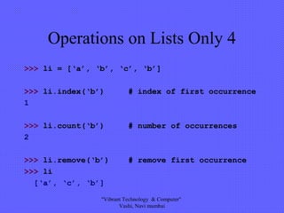 Operations on Lists Only 4
>>> li = [‘a’, ‘b’, ‘c’, ‘b’]
>>> li.index(‘b’) # index of first occurrence
1
>>> li.count(‘b’) # number of occurrences
2
>>> li.remove(‘b’) # remove first occurrence
>>> li
[‘a’, ‘c’, ‘b’]
"Vibrant Technology & Computer"
Vashi, Navi mumbai
 