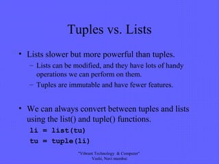 Tuples vs. Lists
• Lists slower but more powerful than tuples.
– Lists can be modified, and they have lots of handy
operations we can perform on them.
– Tuples are immutable and have fewer features.
• We can always convert between tuples and lists
using the list() and tuple() functions.
li = list(tu)
tu = tuple(li)
"Vibrant Technology & Computer"
Vashi, Navi mumbai
 