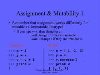 Assignment & Mutability 1
• Remember that assignment works differently for
mutable vs. immutable datatypes.
– If you type y=x, then changing y:
…will change x if they are mutable.
…won’t change x if they are immutable.
>>> x = 3 >>> x = [ 1, 2, 3]
>>> y = x >>> y = x
>>> y = y + 1 >>> y.reverse()
>>> print x >>> print x
3 [ 3, 2, 1]
immutable mutable
"Vibrant Technology & Computer"
Vashi, Navi mumbai
 