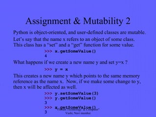 Assignment & Mutability 2
Python is object-oriented, and user-defined classes are mutable.
Let’s say that the name x refers to an object of some class.
This class has a “set” and a “get” function for some value.
>>> x.getSomeValue()
4
What happens if we create a new name y and set y=x ?
>>> y = x
This creates a new name y which points to the same memory
reference as the name x. Now, if we make some change to y,
then x will be affected as well.
>>> y.setSomeValue(3)
>>> y.getSomeValue()
3
>>> x.getSomeValue()
3
"Vibrant Technology & Computer"
Vashi, Navi mumbai
 